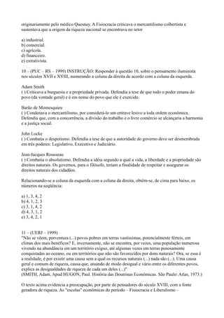originariamente pelo médico Quesnay. A Fisiocracia criticava o mercantilismo colbertista e
sustentava que a origem da riqueza nacional se encontrava no setor
a) industrial.
b) comercial.
c) agrícola.
d) financeiro.
e) extrativista.
10 – (PUC – RS – 1999) INSTRUÇÃO: Responder à questão 10, sobre o pensamento iluminista
nos séculos XVII e XVIII, numerando a coluna da direita de acordo com a coluna da esquerda.
Adam Smith
( ) Criticava a burguesia e a propriedade privada. Defendia a tese de que todo o poder emana do
povo (da vontade geral) e é em nome do povo que ele é exercido.
Barão de Montesquieu
( ) Condenava o mercantilismo, por considerá-lo um entrave lesivo a toda ordem econômica.
Defendia que, com a concorrência, a divisão do trabalho e o livre comércio se alcançaria a harmonia
e a justiça social.
John Locke
( ) Combatia o despotismo. Defendia a tese de que a autoridade do governo deve ser desmembrada
em três poderes: Legislativo, Executivo e Judiciário.
Jean-Jacques Rousseau
( ) Combatia o absolutismo. Defendia a idéia segundo a qual a vida, a liberdade e a propriedade são
direitos naturais. Os governos, para o filósofo, teriam a finalidade de respeitar e assegurar os
direitos naturais dos cidadãos.
Relacionando-se a coluna da esquerda com a coluna da direita, obtêm-se, de cima para baixo, os
números na seqüência:
a) 1, 3, 4, 2
b) 4, 1, 2, 3
c) 3, 1, 4, 2
d) 4, 3, 1, 2
e) 3, 4, 2, 1
11 – (UERJ – 1999)
"Não se vêem, porventura (...) povos pobres em terras vastíssimas, potencialmente férteis, em
climas dos mais benéficos? E, inversamente, não se encontra, por vezes, uma população numerosa
vivendo na abundância em um território exíguo, até algumas vezes em terras penosamente
conquistadas ao oceano, ou em territórios que não são favorecidos por dons naturais? Ora, se essa é
a realidade, é por existir uma causa sem a qual os recursos naturais (...) nada são (...). Uma causa
geral e comum de riqueza, causa que, atuando de modo desigual e vário entre os diferentes povos,
explica as desigualdades de riqueza de cada um deles (...)"
(SMITH, Adam. Apud HUGON, Paul. História das Doutrinas Econômicas. São Paulo: Atlas, 1973.)
O texto acima evidencia a preocupação, por parte de pensadores do século XVIII, com a fonte
geradora de riqueza. As "escolas" econômicas do período – Fisiocracia e Liberalismo –
 