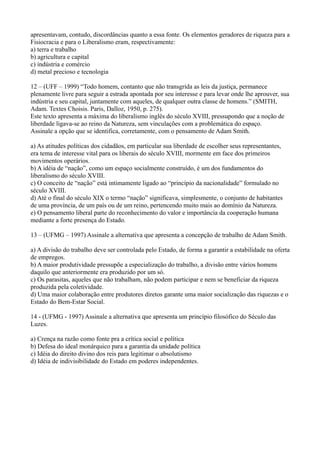 apresentavam, contudo, discordâncias quanto a essa fonte. Os elementos geradores de riqueza para a
Fisiocracia e para o Liberalismo eram, respectivamente:
a) terra e trabalho
b) agricultura e capital
c) indústria e comércio
d) metal precioso e tecnologia
12 – (UFF – 1999) “Todo homem, contanto que não transgrida as leis da justiça, permanece
plenamente livre para seguir a estrada apontada por seu interesse e para levar onde lhe aprouver, sua
indústria e seu capital, juntamente com aqueles, de qualquer outra classe de homens.” (SMITH,
Adam. Textes Choisis. Paris, Dalloz, 1950, p. 275).
Este texto apresenta a máxima do liberalismo inglês do século XVIII, pressupondo que a noção de
liberdade ligava-se ao reino da Natureza, sem vinculações com a problemática do espaço.
Assinale a opção que se identifica, corretamente, com o pensamento de Adam Smith.
a) As atitudes políticas dos cidadãos, em particular sua liberdade de escolher seus representantes,
era tema de interesse vital para os liberais do século XVIII, mormente em face dos primeiros
movimentos operários.
b) A idéia de “nação”, como um espaço socialmente construído, é um dos fundamentos do
liberalismo do século XVIII.
c) O conceito de “nação” está intimamente ligado ao “princípio da nacionalidade” formulado no
século XVIII.
d) Até o final do século XIX o termo “nação” significava, simplesmente, o conjunto de habitantes
de uma província, de um país ou de um reino, pertencendo muito mais ao domínio da Natureza.
e) O pensamento liberal parte do reconhecimento do valor e importância da cooperação humana
mediante a forte presença do Estado.
13 – (UFMG – 1997) Assinale a alternativa que apresenta a concepção de trabalho de Adam Smith.
a) A divisão do trabalho deve ser controlada pelo Estado, de forma a garantir a estabilidade na oferta
de empregos.
b) A maior produtividade pressupõe a especialização do trabalho, a divisão entre vários homens
daquilo que anteriormente era produzido por um só.
c) Os parasitas, aqueles que não trabalham, não podem participar e nem se beneficiar da riqueza
produzida pela coletividade.
d) Uma maior colaboração entre produtores diretos garante uma maior socialização das riquezas e o
Estado do Bem-Estar Social.
14 - (UFMG - 1997) Assinale a alternativa que apresenta um princípio filosófico do Século das
Luzes.
a) Crença na razão como fonte pra a crítica social e política
b) Defesa do ideal monárquico para a garantia da unidade política
c) Idéia do direito divino dos reis para legitimar o absolutismo
d) Idéia de indivisibilidade do Estado em poderes independentes.
 