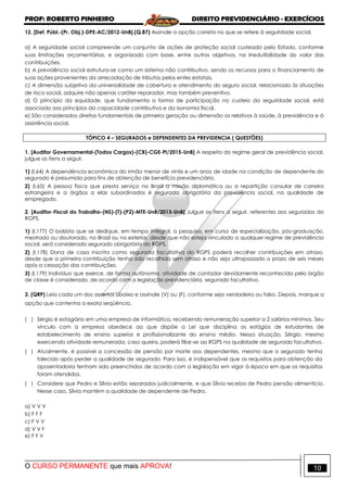 PROF: ROBERTO PINHEIRO DIREITO PREVIDENCIÁRIO - EXERCÍCIOS
O CURSO PERMANENTE que mais APROVA! 10
12. [Def. Públ.-(Pr. Obj.)-DPE-AC/2012-UnB].(Q.87) Assinale a opção correta no que se refere à seguridade social.
a) A seguridade social compreende um conjunto de ações de proteção social custeado pelo Estado, conforme
suas limitações orçamentárias, e organizado com base, entre outros objetivos, na irredutibilidade do valor das
contribuições.
b) A previdência social estrutura-se como um sistema não contributivo, sendo os recursos para o financiamento de
suas ações provenientes da arrecadação de tributos pelos entes estatais.
c) A dimensão subjetiva da universalidade de cobertura e atendimento do seguro social, relacionada às situações
de risco social, adquire não apenas caráter reparador, mas também preventivo.
d) O princípio da equidade, que fundamenta a forma de participação no custeio da seguridade social, está
associado aos princípios da capacidade contributiva e da isonomia fiscal.
e) São considerados direitos fundamentais de primeira geração ou dimensão os relativos à saúde, à previdência e à
assistência social.
TÓPICO 4 – SEGURADOS e DEPENDENTES DA PREVIDENCIA ( QUESTÕES)
1. [Auditor Governamental-(Todos Cargos)-(CB)-CGE-PI/2015-UnB] A respeito do regime geral de previdência social,
julgue os itens a seguir.
1) (I.64) A dependência econômica do irmão menor de vinte e um anos de idade na condição de dependente do
segurado é presumida para fins de obtenção de benefício previdenciário.
2) (I.65) A pessoa física que presta serviço no Brasil a missão diplomática ou a repartição consular de carreira
estrangeira e a órgãos a elas subordinados é segurada obrigatória da previdência social, na qualidade de
empregado.
2. [Auditor-Fiscal do Trabalho-(NS)-(T)-(P2)-MTE-UnB/2013-UnB] Julgue os itens a seguir, referentes aos segurados do
RGPS.
1) (I.177) O bolsista que se dedique, em tempo integral, a pesquisa, em curso de especialização, pós-graduação,
mestrado ou doutorado, no Brasil ou no exterior, desde que não esteja vinculado a qualquer regime de previdência
social, será considerado segurado obrigatório do RGPS.
2) (I.178) Dona de casa inscrita como segurada facultativa do RGPS poderá recolher contribuições em atraso,
desde que a primeira contribuição tenha sido recolhida sem atraso e não seja ultrapassado o prazo de seis meses
após a cessação das contribuições.
3) (I.179) Indivíduo que exerce, de forma autônoma, atividade de contador devidamente reconhecida pelo órgão
de classe é considerado, de acordo com a legislação previdenciária, segurado facultativo.
3. (QRP) Leia cada um dos assertos abaixo e assinale (V) ou (F), conforme seja verdadeiro ou falso. Depois, marque a
opção que contenha a exata seqüência.
( ) Sérgio é estagiário em uma empresa de informática, recebendo remuneração superior a 2 salários mínimos. Seu
vínculo com a empresa obedece ao que dispõe a Lei que disciplina os estágios de estudantes de
estabelecimento de ensino superior e profissionalizante do ensino médio. Nessa situação, Sérgio, mesmo
exercendo atividade remunerada, caso queira, poderá filiar-se ao RGPS na qualidade de segurado facultativo.
( ) Atualmente, é possível a concessão de pensão por morte aos dependentes, mesmo que o segurado tenha
falecido após perder a qualidade de segurado. Para isso, é indispensável que os requisitos para obtenção da
aposentadoria tenham sido preenchidos de acordo com a legislação em vigor à época em que os requisitos
foram atendidos.
( ) Considere que Pedro e Sílvia estão separados judicialmente, e que Sílvia receba de Pedro pensão alimentícia.
Nesse caso, Sílvia mantém a qualidade de dependente de Pedro.
a) V V V
b) F F F
c) F V V
d) V V F
e) F F V
 