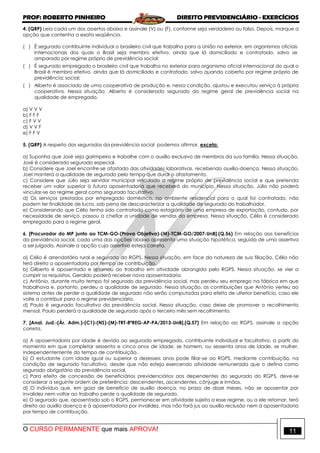 PROF: ROBERTO PINHEIRO DIREITO PREVIDENCIÁRIO - EXERCÍCIOS
O CURSO PERMANENTE que mais APROVA! 11
4. (QRP) Leia cada um dos assertos abaixo e assinale (V) ou (F), conforme seja verdadeiro ou falso. Depois, marque a
opção que contenha a exata seqüência.
( ) É segurado contribuinte individual o brasileiro civil que trabalha para a União no exterior, em organismos oficiais
internacionais dos quais o Brasil seja membro efetivo, ainda que lá domiciliado e contratado, salvo se
amparado por regime próprio de previdência social;
( ) É segurado empregado o brasileiro civil que trabalha no exterior para organismo oficial internacional do qual o
Brasil é membro efetivo, ainda que lá domiciliado e contratado, salvo quando coberto por regime próprio de
previdência; social;
( ) Alberto é associado de uma cooperativa de produção e, nessa condição, ajustou e executou serviço à própria
cooperativa. Nessa situação, Alberto é considerado segurado do regime geral de previdência social na
qualidade de empregado.
a) V V V
b) F F F
c) F V V
d) V V F
e) F F V
5. (QRP) A respeito dos segurados da previdência social podemos afirmar, exceto:
a) Suponha que José seja garimpeiro e trabalhe com o auxílio exclusivo de membros da sua família. Nessa situação,
José é considerado segurado especial.
b) Considere que Joel encontre-se afastado das atividades laborativas, recebendo auxílio-doença. Nessa situação,
Joel manterá a qualidade de segurado pelo tempo que durar o afastamento.
c) Considere que Júlio seja servidor municipal vinculado a regime próprio de previdência social e que pretenda
receber um valor superior à futura aposentadoria que receberá do município. Nessa situação, Júlio não poderá
vincular-se ao regime geral como segurado facultativo.
d) Os serviços prestados por empregado doméstico, no ambiente residencial para o qual foi contratado, não
podem ter finalidade de lucro, sob pena de descaracterizar a qualidade de segurado do trabalhador.
e) Considerando que Célio tenha sido contratado como estagiário de uma empresa de exportação, contudo, por
necessidade de serviço, passou a chefiar a unidade de vendas da empresa. Nessa situação, Célio é considerado
empregado para o regime geral.
6. [Procurador do MP junto ao TCM-GO-(Prova Objetiva)-(M)-TCM-GO/2007-UnB].(Q.56) Em relação aos benefícios
da previdência social, cada uma das opções abaixo apresenta uma situação hipotética, seguida de uma assertiva
a ser julgada. Assinale a opção cuja assertiva esteja correta.
a) Célio é arrendatário rural e segurado do RGPS. Nessa situação, em face da natureza de sua filiação, Célio não
terá direito a aposentadoria por tempo de contribuição.
b) Gilberto é aposentado e retornou ao trabalho em atividade abrangida pelo RGPS. Nessa situação, se vier a
cumprir os requisitos, Geraldo poderá receber nova aposentadoria.
c) Antônio, durante muito tempo foi segurado da previdência social, mas perdeu seu emprego na fábrica em que
trabalhava e, portanto, perdeu a qualidade de segurado. Nessa situação, as contribuições que Antônio verteu ao
sistema antes de perder a qualidade de segurado não serão computadas para efeito de ulterior benefício, caso ele
volte a contribuir para o regime previdenciário.
d) Paulo é segurado facultativo da previdência social. Nessa situação, caso deixe de promover o recolhimento
mensal, Paulo perderá a qualidade de segurado após o terceiro mês sem recolhimento.
7. [Anal. Jud.-(Ár. Adm.)-(C1)-(NS)-(M)-TRT-8ªREG-AP-PA/2013-UnB].(Q.57) Em relação ao RGPS, assinale a opção
correta.
a) A aposentadoria por idade é devida ao segurado empregado, contribuinte individual e facultativo, a partir do
momento em que completar sessenta e cinco anos de idade, se homem, ou sessenta anos de idade, se mulher,
independentemente do tempo de contribuição.
b) O estudante com idade igual ou superior a dezesseis anos pode filiar-se ao RGPS, mediante contribuição, na
condição de segurado facultativo, desde que não esteja exercendo atividade remunerada que o defina como
segurado obrigatório da previdência social.
c) Para efeito de concessão de beneficiários previdenciários aos dependentes do segurado do RGPS, deve-se
considerar a seguinte ordem de preferência: descendentes, ascendentes, cônjuge e irmãos.
d) O indivíduo que, em gozo de benefício de auxílio doença, no prazo de doze meses, não se aposentar por
invalidez nem voltar ao trabalho perde a qualidade de segurado.
e) O segurado que, aposentado sob o RGPS, permanecer em atividade sujeita a esse regime, ou a ele retornar, terá
direito ao auxílio doença e à aposentadoria por invalidez, mas não fará jus ao auxílio reclusão nem à aposentadoria
por tempo de contribuição.
 
