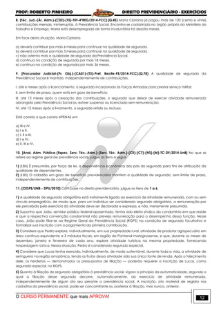 PROF: ROBERTO PINHEIRO DIREITO PREVIDENCIÁRIO - EXERCÍCIOS
O CURSO PERMANENTE que mais APROVA! 12
8. [Téc. Jud.-(Ár. Adm.)-(C02)-(T5)-TRF-4ªREG/2014-FCC].(Q.45) Maria Cipriana já pagou mais de 120 (cento e vinte)
contribuições mensais, ininterruptas, à Previdência Social. Encontra-se cadastrada no órgão próprio do Ministério do
Trabalho e Emprego. Maria está desempregada de forma involuntária há dezoito meses.
Em face desta situação, Maria Cipriana
a) deverá contribuir por mais 6 meses para continuar na qualidade de segurada.
b) deverá contribuir por mais 3 meses para continuar na qualidade de segurada.
c) não ostenta mais a qualidade de segurada da Previdência Social.
d) continua na condição de segurada por mais 18 meses.
e) continua na condição de segurada por mais 36 meses.
9. [Procurador Judicial-(Pr. Obj.)-(CA01)-(T3)-Pref. Recife-PE/2014-FCC].(Q.78) A qualidade de segurado da
Previdência Social é mantida, independentemente de contribuições,
I. até 6 meses após o licenciamento, o segurado incorporado às Forças Armadas para prestar serviço militar;
II. sem limite de prazo, quem está em gozo de benefício;
III. até 12 meses após a cessação das contribuições, o segurado que deixar de exercer atividade remunerada
abrangida pela Previdência Social ou estiver suspenso ou licenciado sem remuneração;
IV. até 12 meses após o livramento, o segurado retido ou recluso.
Está correto o que consta APENAS em
a) III e IV.
b) I e II.
c) I, II e III.
d) I e IV.
e) II, III e IV.
10. [Anal. Adm. Pública-(Espec. Serv. Téc.-Adm.)-(Serv. Téc. Adm.)-(CE)-(C7)-(NS)-(M)-TC-DF/2014-UnB] No que se
refere ao regime geral de previdência social, julgue os itens a seguir.
1) (I.84) É presumida, por força de lei, a dependência econômica dos pais do segurado para fins de atribuição da
qualidade de dependentes.
2) (I.85) O cidadão em gozo de benefício previdenciário mantém a qualidade de segurado, sem limite de prazo,
independentemente de contribuições.
11. (CESPE/UNB - DPU/2010) Com base no direito previdenciário, julgue os itens de 1 a 6.
1) A qualidade de segurado obrigatório está insitamente ligada ao exercício de atividade remunerada, com ou sem
vínculo empregatício, de modo que, para um indivíduo ser considerado segurado obrigatório, a remuneração por
ele percebida pelo exercício da atividade deve ser declarada e expressa, e não, meramente presumida.
2) Suponha que João, servidor público federal aposentado, tenha sido eleito síndico do condomínio em que reside
e que a respectiva convenção condominial não preveja remuneração para o desempenho dessa função. Nesse
caso, João pode filiar-se ao Regime Geral da Previdência Social (RGPS) na condição de segurado facultativo e
formalizar sua inscrição com o pagamento da primeira contribuição.
3) Considere que Pedro explore, individualmente, em sua propriedade rural, atividade de produtor agropecuário em
área contínua equivalente a 3 módulos fiscais, em região do Pantanal matogrossense, e que, durante os meses de
dezembro, janeiro e fevereiro de cada ano, explore atividade turística na mesma propriedade, fornecendo
hospedagem rústica. Nessa situação, Pedro é considerado segurado especial.
4) Considere que Lucas tenha exercido, individualmente, de modo sustentável, durante toda a vida, a atividade de
seringueiro na região amazônica, tendo os frutos dessa atividade sido sua única fonte de renda. Após o falecimento
dele, os herdeiros — demonstrados os pressupostos de filiação — poderão requerer a inscrição de Lucas, como
segurado especial, no RGPS.
5) Quanto à filiação do segurado obrigatório à previdência social, vigora o princípio da automaticidade, segundo o
qual a filiação desse segurado decorre, automaticamente, do exercício de atividade remunerada,
independentemente de algum ato seu perante a previdência social. A inscrição, ato material de registro nos
cadastros da previdência social, pode ser concomitante ou posterior à filiação, mas nunca, anterior.
 
