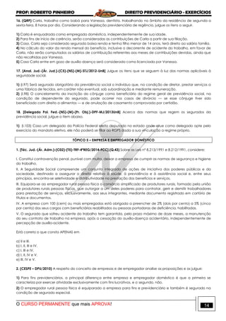 PROF: ROBERTO PINHEIRO DIREITO PREVIDENCIÁRIO - EXERCÍCIOS
O CURSO PERMANENTE que mais APROVA! 14
16. (QRP) Carla, trabalha como babá para Vanessa, dentista, trabalhando no âmbito da residência de segunda a
sexta-feira, 8 horas por dia. Considerando a legislação previdenciária de regência, julgue os itens a seguir.
1) Carla é enquadrada como empregada doméstica, independentemente de sua idade.
2) Para fins de início de carência, serão consideradas as contribuições de Carla a partir de sua filiação.
3) Caso, Carla seja considerado segurada baixa renda e tenha filho menor de 14 anos, terá direito ao salário família.
4) No cálculo do valor da renda mensal do benefício, inclusive o decorrente de acidente do trabalho, em favor de
Carla, não serão computados os salários de contribuição referentes aos meses de contribuições devidas, ainda que
não recolhidas por Vanessa.
5) Caso Carla entre em gozo de auxílio doença será considerada como licenciada por Vanessa.
17. [Anal. Jud.-(Ár. Jud.)-(C5)-(NS)-(M)-STJ/2012-UnB] Julgue os itens que se seguem à luz das normas aplicáveis à
seguridade social.
1) (I.97) Será segurado obrigatório da previdência social o indivíduo que, na condição de diretor, prestar serviços a
uma fábrica de tecidos, em caráter não eventual, sob subordinação e mediante remuneração.
2) (I.98) O cancelamento da inscrição do cônjuge como beneficiário do regime geral de previdência social, na
condição de dependente do segurado, pode ocorrer nos casos de divórcio — se esse cônjuge tiver sido
beneficiado com direito a alimentos — e de anulação de casamento comprovada por certidão.
18. [Delegado Pol. Fed.-(NS)-(M)-(Pr. Obj.)-DPF-MJ/2013UnB] Acerca das normas que regem os segurados da
previdência social, julgue o item abaixo.
1) (I.103) Caso um delegado da Polícia Federal eleito deputado no estado onde atue como delegado opte pelo
exercício do mandato eletivo, ele não poderá se filiar ao RGPS dada a sua vinculação a regime próprio.
TÓPICO 5 – EMPRESA E EMPREGADOR DOMÉSTICO
1. [Téc. Jud.-(Ár. Adm.)-(C02)-(T5)-TRF-4ªREG/2014-FCC].(Q.43) Sobre as Leis nº 8.213/1991 e 8.212/1991, considere:
I. Constitui contravenção penal, punível com multa, deixar a empresa de cumprir as normas de segurança e higiene
do trabalho.
II. A Seguridade Social compreende um conjunto integrado de ações de iniciativa dos poderes públicos e da
sociedade, destinado a assegurar o direito relativo à saúde, à previdência e à assistência social e, entre seus
princípios, encontra-se seletividade e distributividade na prestação dos benefícios e serviços.
III. Equipara-se ao empregador rural pessoa física o consórcio simplificado de produtores rurais, formado pela união
de produtores rurais pessoas físicas, que outorgar a um deles poderes para contratar, gerir e demitir trabalhadores
para prestação de serviços, exclusivamente, aos seus integrantes, mediante documento registrado em cartório de
títulos e documentos.
IV. A empresa com 100 (cem) ou mais empregados está obrigada a preencher de 2% (dois por cento) a 5% (cinco
por cento) dos seus cargos com beneficiários reabilitados ou pessoas portadoras de deficiência, habilitadas.
V. O segurado que sofreu acidente do trabalho tem garantida, pelo prazo máximo de doze meses, a manutenção
do seu contrato de trabalho na empresa, após a cessação do auxílio-doença acidentário, independentemente de
percepção de auxílio-acidente.
Está correto o que consta APENAS em
a) II e III.
b) I, II, III e IV.
c) I, III e IV.
d) I, II, IV e V.
e) III, IV e V.
2. (CESPE – DPU/2010) A respeito do conceito de empresas e de empregador analise as proposições e as julgue:
1) Para fins previdenciários, a principal diferença entre empresa e empregador doméstico é que a primeira se
caracteriza por exercer atividade exclusivamente com fins lucrativos, e o segundo, não.
2) O empregador rural pessoa física é equiparado a empresa para fins e previdenciário e também é segurado na
condição de segurado especial.
 