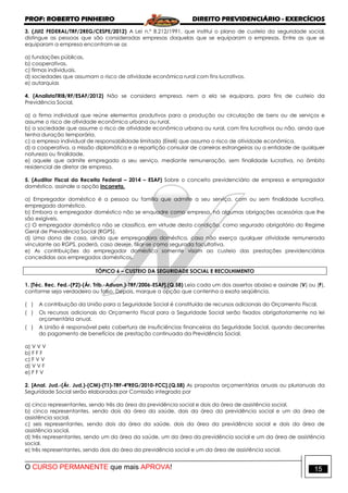 PROF: ROBERTO PINHEIRO DIREITO PREVIDENCIÁRIO - EXERCÍCIOS
O CURSO PERMANENTE que mais APROVA! 15
3. (JUIZ FEDERAL/TRF/2REG/CESPE/2012) A Lei n.º 8.212/1991, que institui o plano de custeio da seguridade social,
distingue as pessoas que são consideradas empresas daquelas que se equiparam a empresas. Entre as que se
equiparam a empresa encontram-se as
a) fundações públicas.
b) cooperativas.
c) firmas individuais.
d) sociedades que assumam o risco de atividade econômica rural com fins lucrativos.
e) autarquias
4. (AnalistaTRIB/RF/ESAF/2012) Não se considera empresa, nem a ela se equipara, para fins de custeio da
Previdência Social,
a) a firma individual que reúne elementos produtivos para a produção ou circulação de bens ou de serviços e
assume o risco de atividade econômica urbana ou rural.
b) a sociedade que assume o risco de atividade econômica urbana ou rural, com fins lucrativos ou não, ainda que
tenha duração temporária.
c) a empresa individual de responsabilidade limitada (Eireli) que assuma o risco de atividade econômica.
d) a cooperativa, a missão diplomática e a repartição consular de carreiras estrangeiras ou a entidade de qualquer
natureza ou finalidade.
e) aquele que admite empregado a seu serviço, mediante remuneração, sem finalidade lucrativa, no âmbito
residencial de diretor de empresa.
5. (Auditor Fiscal da Receita Federal – 2014 – ESAF) Sobre o conceito previdenciário de empresa e empregador
doméstico, assinale a opção incorreta.
a) Empregador doméstico é a pessoa ou família que admite a seu serviço, com ou sem finalidade lucrativa,
empregado doméstico.
b) Embora o empregador doméstico não se enquadre como empresa, há algumas obrigações acessórias que lhe
são exigíveis.
c) O empregador doméstico não se classifica, em virtude desta condição, como segurado obrigatório do Regime
Geral de Previdência Social (RGPS).
d) Uma dona de casa, ainda que empregadora doméstica, caso não exerça qualquer atividade remunerada
vinculante ao RGPS, poderá, caso deseje, filiar-se como segurada facultativa.
e) As contribuições do empregador doméstico somente visam ao custeio das prestações previdenciárias
concedidas aos empregados domésticos.
TÓPICO 6 – CUSTEIO DA SEGURIDADE SOCIAL E RECOLHIMENTO
1. [Téc. Rec. Fed.-(P2)-(Ár. Trib.-Aduan.)-TRF/2006-ESAF].(Q.58) Leia cada um dos assertos abaixo e assinale (V) ou (F),
conforme seja verdadeiro ou falso. Depois, marque a opção que contenha a exata seqüência.
( ) A contribuição da União para a Seguridade Social é constituída de recursos adicionais do Orçamento Fiscal.
( ) Os recursos adicionais do Orçamento Fiscal para a Seguridade Social serão fixados obrigatoriamente na lei
orçamentária anual.
( ) A União é responsável pela cobertura de insuficiências financeiras da Seguridade Social, quando decorrentes
do pagamento de benefícios de prestação continuada da Previdência Social.
a) V V V
b) F F F
c) F V V
d) V V F
e) F F V
2. [Anal. Jud.-(Ár. Jud.)-(CM)-(T1)-TRF-4ªREG/2010-FCC].(Q.58) As propostas orçamentárias anuais ou plurianuais da
Seguridade Social serão elaboradas por Comissão integrada por
a) cinco representantes, sendo três da área da previdência social e dois da área de assistência social.
b) cinco representantes, sendo dois da área da saúde, dois da área da previdência social e um da área de
assistência social.
c) seis representantes, sendo dois da área da saúde, dois da área da previdência social e dois da área de
assistência social.
d) três representantes, sendo um da área da saúde, um da área da previdência social e um da área de assistência
social.
e) três representantes, sendo dois da área da previdência social e um da área de assistência social.
 
