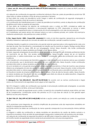 PROF: ROBERTO PINHEIRO DIREITO PREVIDENCIÁRIO - EXERCÍCIOS
O CURSO PERMANENTE que mais APROVA! 17
7. [Anal. Jud.-(Ár. Adm.)-(C1)-(NS)-(M)-TRT-8ªREG-AP-PA/2013-UnB].(Q.56) A respeito do custeio do RGPS, assinale a
opção correta.
a) A alíquota de contribuição do segurado contribuinte individual a título de custeio da previdência social é de 12%
sobre todos os valores recebidos a título de serviços prestados a terceiros.
b) Para efeito de custeio da previdência social, integra o salário de contribuição do segurado empregado a
importância recebida a título de incentivo à demissão.
c) A contribuição dos trabalhadores para o custeio da previdência é isonômica, sendo as alíquotas de contribuição
igualitárias para todas as espécies de segurados.
d) Para efeito de incidência da alíquota de contribuição para o custeio do RGPS, considera-se salário de
contribuição do empregado doméstico a remuneração registrada na CTPS, observadas as normas a serem
estabelecidas em regulamento para a comprovação do vínculo empregatício e do valor da remuneração.
e) O trabalhador que presta serviço de natureza urbana ou rural a empresa privada, em caráter não eventual e
mediante subordinação, não participa do custeio do RGPS.
8. (Tec. Seguro Social – 2008 – Cespe/UNB- adaptada) Em cada um dos itens seguintes, apresenta-se uma situação
hipotética referente à aplicação do conceito de salário-de-contribuição, assinale a assertiva incorreta.
a) Rodrigo trabalha na gerência comercial de uma grande rede de supermercados e visita regularmente cada uma
das lojas da rede. Para atendimento a necessidades do trabalho que faz durante as viagens, Rodrigo recebe diárias
que excedem, todos os meses, 50% de sua remuneração normal. Nessa situação, não incide contribuição
previdenciária sobre os valores recebidos por Rodrigo a título dessas diárias.
b) Maria, segurada empregada da previdência social, encontra-se afastada de suas atividades profissionais devido
ao nascimento de seu filho, mas recebe salário-maternidade. Nessa situação, apesar de ser um benefício
previdenciário, o salário-maternidade que Maria recebe é considerado salário-de-contribuição para efeito de
incidência.
c) Rut trabalha em uma empresa de informática e recebe o vale-transporte junto às demais rubricas que compõem
sua remuneração, que é devidamente depositada em sua conta bancária. Nessa situação, incide contribuição
previdenciária sobre os valores recebidos por Rut a título de vale-transporte.
d) Luís é vendedor em uma grande empresa que comercializa eletrodomésticos. A título de incentivo, essa empresa
oferece aos empregados do setor de vendas um plano de previdência privada. Nessa situação, incide contribuição
previdenciária sobre os valores pagos, pela empresa, a título de contribuição para a previdência privada, a Luís.
e) Claudionor recebe da empresa onde trabalha alguns valores a título de décimo-terceiro salário. Nessa situação,
os valores recebidos por Claudionor não são considerados para efeito do cálculo do salário-benefício, integrando-
se apenas o cálculo do salário-de-contribuição.
9. [Delegado Pol. Fed.-(NS)-(M)-(Pr. Obj.)-DPF-MJ/2013UnB] De acordo com as normas constitucionais e legais
acerca do financiamento da seguridade social, julgue os itens seguintes.
1) (I.101) Integram o salário de contribuição que equivale à remuneração auferida pelo empregado, as parcelas
referentes ao salário e às férias, ainda que indenizadas.
2) (I.102) Para o custeio da seguridade social, a União, no exercício da competência residual, pode instituir, por meio
de lei complementar, contribuições sociais não previstas na CF e cuja base de cálculo ou fato gerador sejam
idênticos ao de outros impostos.
10. [Def. Públ.-(Pr. Obj.)-DPE-AC/2012-UnB].(Q.88) Assinale a opção correta com relação ao custeio da seguridade
social.
a) Os produtores rurais integrantes de consórcio simplificado de produtores rurais são responsáveis subsidiários em
relação às obrigações previdenciárias.
b) O limite mínimo do salário de contribuição do menor aprendiz corresponde à sua remuneração mínima definida
em lei.
c) Integram o salário de contribuição os valores recebidos em decorrência da cessão de direitos autorais e a
importância recebida a título de bolsa de aprendizagem assegurada a adolescentes até quatorze anos de idade.
d) A alíquota de contribuição do segurado facultativo é de 30% sobre o respectivo salário de contribuição.
e) Constitui receita da seguridade social a renda bruta proveniente dos concursos de prognósticos.
 