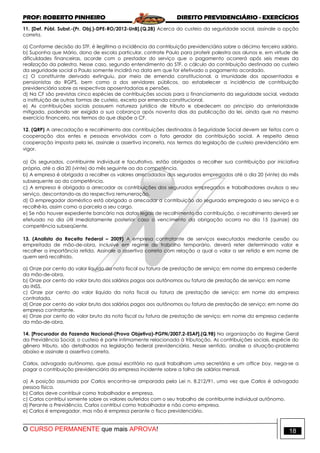 PROF: ROBERTO PINHEIRO DIREITO PREVIDENCIÁRIO - EXERCÍCIOS
O CURSO PERMANENTE que mais APROVA! 18
11. [Def. Públ. Subst.-(Pr. Obj.)-DPE-RO/2012-UnB].(Q.28) Acerca do custeio da seguridade social, assinale a opção
correta.
a) Conforme decisão do STF, é ilegítima a incidência da contribuição previdenciária sobre o décimo terceiro salário.
b) Suponha que Mário, dono de escola particular, contrate Paulo para proferir palestra aos alunos e, em virtude de
dificuldades financeiras, acorde com o prestador do serviço que o pagamento ocorrerá após seis meses da
realização da palestra. Nesse caso, segundo entendimento do STF, o cálculo da contribuição destinada ao custeio
da seguridade social a Paulo somente incidirá na data em que for efetivado o pagamento acordado.
c) O constituinte derivado extinguiu, por meio de emenda constitucional, a imunidade dos aposentados e
pensionistas do RGPS, bem como a dos servidores públicos, ao estabelecer a incidência de contribuição
previdenciária sobre as respectivas aposentadorias e pensões.
d) Na CF são previstas cinco espécies de contribuições sociais para o financiamento da seguridade social, vedada
a instituição de outras formas de custeio, exceto por emenda constitucional.
e) As contribuições sociais possuem natureza jurídica de tributo e obedecem ao princípio da anterioridade
mitigada, podendo ser exigida a sua cobrança após noventa dias da publicação da lei, ainda que no mesmo
exercício financeiro, nos termos do que dispõe a CF.
12. (QRP) A arrecadação e recolhimento das contribuições destinadas à Seguridade Social devem ser feitos com a
cooperação dos entes e pessoas envolvidos com o fato gerador da contribuição social. A respeito dessa
cooperação imposta pela lei, assinale a assertiva incorreta, nos termos da legislação de custeio previdenciário em
vigor.
a) Os segurados, contribuinte individual e facultativo, estão obrigados a recolher sua contribuição por iniciativa
própria, até o dia 20 (vinte) do mês seguinte ao da competência.
b) A empresa é obrigada a recolher os valores arrecadados dos segurados empregados até o dia 20 (vinte) do mês
subsequente ao da competência.
c) A empresa é obrigada a arrecadar as contribuições dos segurados empregados e trabalhadores avulsos a seu
serviço, descontando-as da respectiva remuneração.
d) O empregador doméstico está obrigado a arrecadar a contribuição do segurado empregado a seu serviço e a
recolhê-la, assim como a parcela a seu cargo.
e) Se não houver expediente bancário nas datas legais de recolhimento da contribuição, o recolhimento deverá ser
efetuado no dia útil imediatamente posterior caso o vencimento da obrigação ocorra no dia 15 (quinze) da
competência subseqüente.
13. (Analista da Receita Federal – 2009) A empresa contratante de serviços executados mediante cessão ou
empreitada de mão-de-obra, inclusive em regime de trabalho temporário, deverá reter determinado valor e
recolher a importância retida. Assinale a assertiva correta com relação a qual o valor a ser retido e em nome de
quem será recolhido.
a) Onze por cento do valor líquido da nota fiscal ou fatura de prestação de serviço; em nome da empresa cedente
da mão-de-obra.
b) Onze por cento do valor bruto dos salários pagos aos autônomos ou fatura de prestação de serviço; em nome
do INSS.
c) Onze por cento do valor líquido da nota fiscal ou fatura de prestação de serviço; em nome da empresa
contratada.
d) Onze por cento do valor bruto dos salários pagos aos autônomos ou fatura de prestação de serviço; em nome da
empresa contratante.
e) Onze por cento do valor bruto da nota fiscal ou fatura de prestação de serviço; em nome da empresa cedente
da mão-de-obra.
14. [Procurador da Fazenda Nacional-(Prova Objetiva)-PGFN/2007.2-ESAF].(Q.98) Na organização do Regime Geral
da Previdência Social, o custeio é parte intimamente relacionada à tributação. As contribuições sociais, espécie do
gênero tributo, são detalhadas na legislação federal previdenciária. Nesse sentido, analise a situação-problema
abaixo e assinale a assertiva correta.
Carlos, advogado autônomo, que possui escritório no qual trabalham uma secretária e um office boy, nega-se a
pagar a contribuição previdenciária da empresa incidente sobre a folha de salários mensal.
a) A posição assumida por Carlos encontra-se amparada pela Lei n. 8.212/91, uma vez que Carlos é advogado
pessoa física.
b) Carlos deve contribuir como trabalhador e empresa.
c) Carlos contribui somente sobre os valores auferidos com o seu trabalho de contribuinte individual autônomo.
d) Perante a Previdência, Carlos contribui como trabalhador e não como empresa.
e) Carlos é empregador, mas não é empresa perante o fisco previdenciário.
 