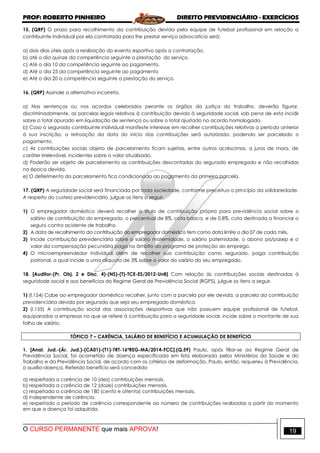 PROF: ROBERTO PINHEIRO DIREITO PREVIDENCIÁRIO - EXERCÍCIOS
O CURSO PERMANENTE que mais APROVA! 19
15. (QRP) O prazo para recolhimento da contribuição devida pela equipe de futebol profissional em relação a
contribuinte individual por ela contratada para lhe prestar serviço advocatício será:
a) dois dias úteis após a realização do evento esportivo após a contratação.
b) até o dia quinze da competência seguinte a prestação do serviço.
c) Até o dia 10 da competência seguinte ao pagamento.
d) Até o dia 25 da competência seguinte ao pagamento
e) Até o dia 20 a competência seguinte a prestação do serviço.
16. (QRP) Assinale a alternativa incorreta.
a) Nas sentenças ou nos acordos celebrados perante os órgãos da justiça do trabalho, deverão figurar,
discriminadamente, as parcelas legais relativas à contribuição devida à seguridade social, sob pena de esta incidir
sobre o total apurado em liquidação de sentença ou sobre o total ajustado no acordo homologado.
b) Caso o segurado contribuinte individual manifeste interesse em recolher contribuições relativas a período anterior
à sua inscrição, a retroação da data do início das contribuições será autorizada, podendo ser parcelado o
pagamento.
c) As contribuições sociais objeto de parcelamento ficam sujeitas, entre outros acréscimos, a juros de mora, de
caráter irrelevável, incidentes sobre o valor atualizado.
d) Poderão ser objeto de parcelamento as contribuições descontadas do segurado empregado e não recolhidas
na época devida.
e) O deferimento do parcelamento fica condicionado ao pagamento da primeira parcela.
17. (QRP) A seguridade social será financiada por toda sociedade, conforme preceitua o princípio da solidariedade.
A respeito do custeio previdenciário, julgue os itens a seguir.
1) O empregador doméstico deverá recolher a título de contribuição própria para previdência social sobre o
salário de contribuição do empregado, o percentual de 8%, cota básica, e de 0,8%, cota destinada a financiar o
seguro contra acidente de trabalho.
2) A data de recolhimento da contribuição do empregador doméstico tem como data limite o dia 07 de cada mês.
3) Incide contribuição previdenciária sobre o salário maternidade, o salário paternidade, o abono pis/pasep e o
valor da compensação pecuniária paga no âmbito do programa de proteção ao emprego.
4) O microempreendedor individual além de recolher sua contribuição como segurado, paga contribuição
patronal, a qual incide a uma alíquota de 3% sobre o valor do salário do seu empregado.
18. [Auditor-(Pr. Obj. 2 e Disc. 4)-(NS)-(T)-TCE-ES/2012-UnB] Com relação às contribuições sociais destinadas à
seguridade social e aos benefícios do Regime Geral de Previdência Social (RGPS), julgue os itens a seguir.
1) (I.154) Cabe ao empregador doméstico recolher, junto com a parcela por ele devida, a parcela da contribuição
previdenciária devida por segurado que seja seu empregado doméstico.
2) (I.155) A contribuição social das associações desportivas que não possuem equipe profissional de futebol,
equiparadas a empresas no que se refere à contribuição para a seguridade social, incide sobre o montante de sua
folha de salário.
TÓPICO 7 – CARÊNCIA, SALÁRIO DE BENEFÍCIO E ACUMULAÇÃO DE BENEFÍCIO
1. [Anal. Jud.-(Ár. Jud.)-(CA01)-(T1)-TRT-16ªREG-MA/2014-FCC].(Q.59) Paulo, após filiar-se ao Regime Geral de
Previdência Social, foi acometido de doença especificada em lista elaborada pelos Ministérios da Saúde e do
Trabalho e da Previdência Social, de acordo com os critérios de deformação. Paulo, então, requereu à Previdência,
o auxílio-doença. Referido benefício será concedido
a) respeitada a carência de 10 (dez) contribuições mensais.
b) respeitada a carência de 12 (doze) contribuições mensais.
c) respeitada a carência de 180 (cento e oitenta) contribuições mensais.
d) independente de carência.
e) respeitado o período de carência correspondente ao número de contribuições realizadas a partir do momento
em que a doença foi adquirida.
 