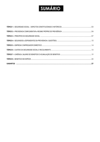 SUMÁRIO
TÓPICO 1 – SEGURIDADE SOCIAL – ASPECTOS CONSTITUCIONAIS E HISTÓRICOS...................................................................03
TÓPICO 2 – PREVIDENCIA COMPLEMENTAR e REGIME PRÓPRIO DE PREVIDÊNCIA ..................................................................04
TÓPICO 3 – PRINCÍPIOS DA SEGURIDADE SOCIAL ...................................................................................................................07
TÓPICO 4 – SEGURADOS e DEPENDENTES DA PREVIDENCIA ( QUESTÕES) .............................................................................10
TÓPICO 5 – EMPRESA E EMPREGADOR DOMÉSTICO ...............................................................................................................14
TÓPICO 6 – CUSTEIO DA SEGURIDADE SOCIAL E RECOLHIMENTO ...........................................................................................15
TÓPICO 7 – CARÊNCIA, SALÁRIO DE BENEFÍCIO E ACUMULAÇÃO DE BENEFÍCIO ......................................................................19
TÓPICO 8 – BENEFÍCIO EM ESPÉCIE........................................................................................................................................22
GABARITOS ..................................................................................................................................................................27
 