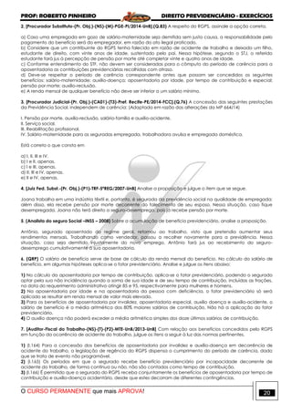 PROF: ROBERTO PINHEIRO DIREITO PREVIDENCIÁRIO - EXERCÍCIOS
O CURSO PERMANENTE que mais APROVA! 20
2. [Procurador Substituto-(Pr. Obj.)-(NS)-(M)-PGE-PI/2014-UnB].(Q.83) A respeito do RGPS, assinale a opção correta.
a) Caso uma empregada em gozo de salário-maternidade seja demitida sem justa causa, a responsabilidade pelo
pagamento do benefício será do empregador, em razão do ato ilegal praticado.
b) Considere que um contribuinte do RGPS tenha falecido em razão de acidente de trabalho e deixado um filho,
estudante de direito, com vinte anos de idade, sustentado pelo pai. Nessa hipótese, segundo o STJ, o referido
estudante fará jus à percepção de pensão por morte até completar vinte e quatro anos de idade.
c) Conforme entendimento do STF, não devem ser consideradas para o cômputo do período de carência para a
aposentadoria as contribuições previdenciárias recolhidas com atraso.
d) Deve-se respeitar o período de carência correspondente antes que possam ser concedidos os seguintes
benefícios: salário-maternidade; auxílio-doença; aposentadoria por idade, por tempo de contribuição e especial;
pensão por morte; auxílio-reclusão.
e) A renda mensal de qualquer benefício não deve ser inferior a um salário mínimo.
3. [Procurador Judicial-(Pr. Obj.)-(CA01)-(T3)-Pref. Recife-PE/2014-FCC].(Q.76) A concessão das seguintes prestações
da Previdência Social, independem de carência: (Adaptada em razão das alterações da MP 664/14)
I. Pensão por morte, auxílio-reclusão, salário-família e auxílio-acidente.
II. Serviço social.
III. Reabilitação profissional.
IV. Salário-maternidade para as seguradas empregada, trabalhadora avulsa e empregada doméstica.
Está correto o que consta em
a) I, II, III e IV.
b) I e II, apenas.
c) I e III, apenas.
d) II, III e IV, apenas.
e) II e IV, apenas.
4. [Juiz Fed. Subst.-(Pr. Obj.)-(P1)-TRF-5ªREG/2007-UnB] Analise a proposição e julgue o item que se segue.
Joana trabalha em uma indústria têxtil e, portanto, é segurada da previdência social na qualidade de empregada;
além disso, ela recebe pensão por morte decorrente do falecimento de seu esposo. Nessa situação, caso fique
desempregada, Joana não terá direito a seguro-desemprego, pois já recebe pensão por morte.
5. (Analista do seguro Social –INSS – 2008) Sobre a acumulação de benefício previdenciário, analise a proposição.
Antônio, segurado aposentado do regime geral, retornou ao trabalho, visto que pretendia aumentar seus
rendimentos mensais. Trabalhando como vendedor, passou a recolher novamente para a previdência. Nessa
situação, caso seja demitido injustamente do novo emprego, Antônio fará jus ao recebimento do seguro-
desemprego cumulativamente à sua aposentadoria.
6. (QRP) O salário de benefício serve de base de cálculo da renda mensal do benefício. No cálculo do salário de
benefício, em algumas hipóteses aplica-se o fator previdenciário. Analise e julgue os itens abaixo:
1) No cálculo da aposentadoria por tempo de contribuição, aplica-se o fator previdenciário, podendo o segurado
optar pela sua não incidência quando a soma de sua idade e de seu tempo de contribuição, incluídas as frações,
na data do requerimento administrativo atingir 85 e 95, respectivamente para mulheres e homens.
2) Na aposentadoria por idade e na aposentadoria da pessoa com deficiência, o fator previdenciário só será
aplicado se resultar em renda mensal de valor mais elevado.
3) Para os benefícios de aposentadoria por invalidez, aposentadoria especial, auxílio doença e auxílio-acidente, o
salário de benefício é a média aritmética dos 80% maiores salários de contribuição. Não há a aplicação do fator
previdenciário.
4) O auxílio doença não poderá exceder a média aritmética simples dos doze últimos salários de contribuição.
7. [Auditor-Fiscal do Trabalho-(NS)-(T)-(P2)-MTE-UnB/2013-UnB] Com relação aos benefícios concedidos pelo RGPS
em função da ocorrência de acidente do trabalho, julgue os itens a seguir à luz das normas pertinentes.
1) (I.164) Para a concessão dos benefícios de aposentadoria por invalidez e auxílio-doença em decorrência de
acidente do trabalho, a legislação de regência do RGPS dispensa o cumprimento do período de carência, dado
que se trata de evento não programável.
2) (I.165) Os períodos em que o segurado recebe benefício previdenciário por incapacidade decorrente de
acidente do trabalho, de forma contínua ou não, não são contados como tempo de contribuição.
3) (I.166) É permitido que o segurado do RGPS receba conjuntamente os benefícios de aposentadoria por tempo de
contribuição e auxílio-doença acidentário, desde que estes decorram de diferentes contingências.
 