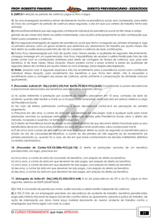 PROF: ROBERTO PINHEIRO DIREITO PREVIDENCIÁRIO - EXERCÍCIOS
O CURSO PERMANENTE que mais APROVA! 21
8. (QRP) Em relação ao período de carência, julgue os itens a seguir.
1) Se uma empregada doméstica estiver devidamente inscrita na previdência social, será considerado, para efeito
do início da contagem do período de carência dessa segurada, o dia em que sua carteira de trabalho tenha sido
assinada.
2) Uma profissional liberal que seja segurada contribuinte individual da previdência social há três meses e esteja
grávida de seis meses terá direito ao salário-maternidade, caso recolha antecipadamente as sete contribuições que
faltam para completar a carência.
3) Uma segurada empregada do regime de previdência social que tenha conseguido seu primeiro emprego e, logo
na primeira semana, sofra um grave acidente que determine seu afastamento do trabalho por quatro meses não
terá direito ao auxílio-doença pelo fato de não ter cumprido a carência de doze contribuições.
4) Como ficou desempregado por mais de quatro anos, Mauro perdeu a qualidade de segurado. Recentemente,
conseguiu emprego em um supermercado, mas ficou impossibilitado de receber o salário-família pelo fato de não
poder contar com as contribuições anteriores para efeito de contagem do tempo de carência, que, para este
benefício, é de doze meses. Nessa situação, Mauro poderá contar o prazo anterior à perda da qualidade de
segurado depois de contribuir por quatro meses no novo emprego, prazo exigido pela legislação.
5) Victor, produtor rural, é segurado especial e não faz recolhimento para a previdência social como contribuinte
individual. Nessa situação, para recebimento dos benefícios a que Victor tem direito, não é necessário o
recolhimento para a contagem dos prazos de carência, sendo suficiente a comprovação da atividade rural por
igual período.
9. [Procurador Judicial-(Pr. Obj.)-(CA01)-(T3)-Pref. Recife-PE/2014-FCC].(Q.82) Considerando os prazos decadenciais
e prescricionais relacionados aos benefícios previdenciários, é correto afirmar:
a) As ações referentes à prestação por acidente do trabalho prescrevem em 10 anos, contados da data do
acidente, quando dele resultar a morte ou a incapacidade temporária, verificada esta em perícia médica a cargo
da Previdência Social.
b) No caso de efeitos patrimoniais contínuos, o prazo decadencial contar-se-á da percepção do primeiro
pagamento.
c) Prescreve em dez anos, a contar da data em que deveriam ter sido pagas, toda e qualquer ação para haver
prestações vencidas ou quaisquer restituições ou diferenças devidas pela Previdência Social, salvo o direito dos
menores, incapazes e ausentes, na forma do Código Civil.
d) O direito da Previdência Social de anular os atos administrativos de que decorram efeitos favoráveis para os seus
beneficiários decai em cinco anos, contados da data em que foram praticados, salvo comprovada má-fé.
e) É de cinco anos o prazo de decadência de todo e qualquer direito ou ação do segurado ou beneficiário para a
revisão do ato de concessão de benefício, a contar do dia primeiro do mês seguinte ao do recebimento da
primeira prestação ou, quando for o caso, do dia em que tomar conhecimento da decisão indeferitória definitiva
no âmbito administrativo.
10. (Procurador de Contas-TCE-CE/2006-FCC).(Q.118) O direito às prestações vencidas de um benefício
previdenciário, em regra, prescreve em
a) cinco anos, a contar da data da concessão do benefício, com prejuízo do direito ao benefício.
b) cinco anos, a contar da data em que deveriam ter sido pagas, sem prejuízo do direito ao benefício.
c) cinco anos, a contar da data em que deveriam ter sido pagas, com prejuízo do direito ao benefício.
d) dez anos, a contar da data em que deveriam ter sido pagas, com prejuízo do direito ao benefício.
e) dez anos, a contar da data em que deveriam ter sido pagas, sem prejuízo do direito ao benefício.
11. [Advogado da União-(Pr. Obj.)-(NS)-(T)-AGU/2012-UnB] À luz da jurisprudência do STF e do STJ, julgue os itens
seguintes, relativos ao RGPS.(ADAPTADA)
1) (I.194) A concessão de pensão por morte, auxílio-reclusão e salário-família independe de carência.
2) (I.195) O fato de um empregado perceber, em decorrência de acidente de trabalho, benefício previdenciário
pago pelo Instituto Nacional da Seguro Social não constitui óbice ao ajuizamento, perante a justiça do trabalho, de
ação de indenização por dano moral e(ou) material decorrente do mesmo acidente de trabalho contra o
empregador que tenha agido com dolo ou culpa.
 