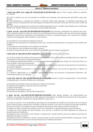 PROF: ROBERTO PINHEIRO DIREITO PREVIDENCIÁRIO - EXERCÍCIOS
O CURSO PERMANENTE que mais APROVA! 22
TÓPICO 8 – BENEFÍCIO EM ESPÉCIE
1. [Anal. Leg.-(Atrib. Cons. Legisl.)-(Ár. XXI)-(CE)-(NS)-(T)-CD/2014-UnB] Julgue os itens a seguir, relativos a acidente
do trabalho.
1) (I.132) A cobertura do risco de acidente do trabalho será atendida concorrentemente pelo RGPS e pelo setor
privado.
2) (I.134) Equipara-se a acidente do trabalho o acidente sofrido pelo segurado na prestação espontânea de
qualquer serviço à empresa para lhe evitar prejuízo ou proporcionar proveito, ainda que fora do local e horário de
trabalho.
3) (I.135) A doença adquirida em função de condições especiais em que o trabalho seja realizado será considerada
acidente do trabalho ainda que não produza incapacidade laborativa.
2. [Anal. Jud.-(Ár. Jud.)-(C01)-(T5)-TRF-4ªREG/2014-FCC].(Q.49) Kaká Menezes, empregado da empresa Silva Ltda.,
sofreu acidente durante um jogo de futebol, fora da jornada normal de trabalho, sem que tenha havido qualquer
obrigação contratual que impusesse sua participação no evento, ou qualquer relação com o exercício do trabalho
a serviço do empregador. Nesta hipótese, o caso vertente
a) caracteriza-se como doença profissional, apenas.
b) depende de autorização do empregador para que a autarquia previdenciária o enquadre como acidente de
trabalho.
c) não pode ser caracterizado como acidente de trabalho.
d) caracteriza-se como acidente de trabalho, apenas.
e) pode ser caracterizado tanto como acidente de trabalho como de doença profissional.
3. [Def. Públ.-(Pr. Obj.)-DPE-AC/2012-UnB].(Q.90) Acerca do RGPS, assinale a opção correta.
a) O valor do salário de benefício não pode exceder em cinco vezes o limite máximo estabelecido para o salário de
contribuição na data de concessão do benefício.
b) Considera-se beneficiário do RGPS, na condição de dependente do segurado, irmão com menos de vinte e um
anos de idade, ainda que emancipado.
c) Compete ao dependente promover sua inscrição na previdência social quando do requerimento do benefício a
que estiver habilitado.
d) Constitui infração administrativa o não cumprimento, pela empresa, das normas de segurança e higiene do
trabalho.
e) A doença degenerativa e a inerente a grupo etário, desde que produzam incapacidade laborativa, são
consideradas doenças do trabalho.
4. [Juiz Trab. Subst.-(Pr. Obj. Sel.)-TRT-5ªREG-BA/2013-UnB].(Q.88) Assinale a opção correspondente a remuneração
considerada para o cálculo do salário de contribuição.
a) importâncias recebidas a título de adicional constitucional de férias
b) importâncias recebidas a título de incentivo a demissão
c) salário-maternidade
d) benefícios da previdência social
e) importâncias recebidas a título de férias indenizadas
5. [Anal. Jud.-(Ár. Jud.)-(C01)-(T5)-TRF-4ªREG/2014-FCC].(Q.50) Cesar Borges requereu sua aposentadoria por
invalidez, com pedido de acréscimo de 30%, alegando necessidade de assistência permanente de outra pessoa,
posto que é deficiente e detentor do mal de Alzheimer. Neste caso, o
a) acréscimo previsto na Lei de Benefícios decorrente da necessidade de assistência permanente de outra pessoa
possui natureza jurídica assistencial e é limitado a 25% de acréscimo, em face da ausência de previsão específica
de fonte de custeio e na medida em que a Previdência Social deve cobrir todos os eventos da doença.
b) pedido de Cesar só poderá ser acolhido se tiver, por fundamento, a aposentadoria por tempo de serviço.
c) pedido de Cesar poderá ser bem-sucedido, uma vez que o acréscimo de 30% independe da espécie de
aposentadoria do trabalhador.
d) pedido de Cesar, certamente, será acolhido, considerando o caráter protetivo da norma, aliado ao princípio da
dignidade da pessoa humana.
e) pedido de Cesar é, totalmente, cabível, e será acrescido ao valor normal da aposentadoria do segurado, sendo
previsto especificamente nos casos de aposentadoria por invalidez permanente.
 