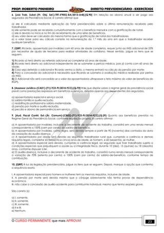 PROF: ROBERTO PINHEIRO DIREITO PREVIDENCIÁRIO - EXERCÍCIOS
O CURSO PERMANENTE que mais APROVA! 23
6. [Juiz Trab. Subst.-(Pr. Obj. Sel.)-TRT-5ªREG-BA/2013-UnB].(Q.90) Em relação ao abono anual a ser pago aos
segurados da Previdência Social, é correto afirmar que
a) ele é calculado mediante aplicação do fator previdenciário sobre a última remuneração recebida pelo
trabalhador.
b) ele somente pode ser recebido cumulativamente com o benefício mensal e com a gratificação de natal.
c) ele é devido no início e no fim do recebimento de uma série de benefícios.
d) seu valor deve ser calculado da mesma forma que a gratificação de natal dos trabalhadores.
e) o valor base para seu cálculo consiste na remuneração do 1.º mês do ano em que o trabalhador receber
qualquer benefício.
7. (QRP) Ricardo, aposentado por invalidez com 60 anos de idade completos, requer junto ao INSS adicional de 25%
por necessitar de ajuda de terceiros para realizar atividades do cotidiano. Nesse sentido, julgue os itens que se
seguem.
1) Ricardo só terá direito ao referido adicional ao completar 65 anos de idade;
2) Ricardo terá direito ao adicional independente de se submeter a perícia médica, pois já conta com 60 anos de
idade;
3) Caso seja deferido o adicional e Ricardo venha a óbito, o mesmo entrará no cálculo da pensão por morte;
4) Para a concessão do adicional é necessário que Ricardo se submeta a avaliação médica realizada por peritos
do INSS;
5) O Adicional não será concedido se o valor da aposentadoria ultrapassar o teto máximo do valor de benefícios do
RGPS.
8. [Assessor Jurídico-(CA01)-(T1)-TCE-PI/2014-FCC].(Q.73) A lei que dispõe sobre o regime geral da previdência social
prevê como prestações expressas em benefícios e serviços, devidas apenas aos dependentes dos segurados,
a) aposentadoria especial e serviço social.
b) salário-família e auxílio-reclusão.
c) reabilitação profissional e salário-maternidade.
d) pensão por morte e auxílio-reclusão.
e) pecúlio e abono de permanência em serviço.
9. [Aud. Fiscal Contrl. Ext.-(Ár. Comum)-(CB02)-(T1)-TCE-PI/2014-FCC].(Q.29) Quanto aos benefícios previstos no
Regime Geral da Previdência Social, conforme legislação própria, é correto afirmar:
a) A aposentadoria por invalidez, inclusive a decorrente de acidente do trabalho, consistirá em uma renda mensal
correspondente a 100% (cem por cento) do salário-de-benefício.
b) A aposentadoria por invalidez, como regra, será devida sempre a partir de 90 (noventa) dias contados da data
da cessação do auxílio-doença.
c) A aposentadoria por idade será devida ao segurado trabalhador rural que, cumprida a carência e demais
requisitos legais, completar 65 (sessenta e cinco) anos de idade, se homem, e 60 (sessenta), se mulher.
d) A aposentadoria especial será devida, cumprida a carência legal, ao segurado que tiver trabalhado sujeito a
condições especiais que prejudiquem a saúde ou a integridade física, durante 10 (dez), 15 (quinze) ou 18 (dezoito)
anos, conforme dispuser a lei.
e) O auxílio-doença, inclusive o decorrente de acidente do trabalho, consistirá numa renda mensal correspondente
a variação de 70% (setenta por cento) a 100% (cem por cento) do salário-de-benefício, conforme tempo de
contribuição.
10. [QRP] À luz da legislação previdenciária, julgue os itens que se seguem. Depois, marque a opção que contenha
a sequência exata.
I. A aposentadoria especial para homens e mulheres tem os mesmos requisitos, inclusive de idade.
II. A pensão por morte será devida mesmo que o cônjuge sobrevivente não tenha provas de dependência
econômica.
III. não cabe a concessão de auxílio-acidente para contribuinte individual, mesmo que tenha seqüela grave.
São correto (s):
a) I, somente.
b) II, somente.
c) III, somente.
d) II e III.
e) Nenhum.
 