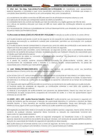 PROF: ROBERTO PINHEIRO DIREITO PREVIDENCIÁRIO - EXERCÍCIOS
O CURSO PERMANENTE que mais APROVA! 24
11. [Prof. Serv. Téc.-(Seg. Trab.)-(C55)-(T1)-INFRAERO/2011.2-FCC].(Q.44) Um trabalhador com aposentadoria
especial requerida e concedida e que, como beneficiário, permaneça ou retorne à atividade que ensejou a
concessão desse benefício, na mesma ou em outra empresa, terá como consequência
a) o recebimento de salários acrescidos de 20% pelo exercício de atividade em empresa urbana ou rural.
b) a aplicação de sanção que corresponde à perda do direito ao benefício.
c) o estabelecimento de contrato de trabalho por meio de sindicatos e ou órgãos gestores de mão de obra.
d) o cálculo do benefício efetuado com base em 80% do maior salário de contribuição referente ao período
contributivo.
e) a necessidade de comprovar a possibilidade de continuar desempenhando suas atividades, por meio de exame
da perícia médica da Previdência Social.
12. [Procurador do Estado-(CA01)-(T1)-PGE-MT/2011-FCC].(Q.88) Em relação ao auxílio-acidente, é correto afirmar:
a) O auxílio-acidente será devido a partir do dia seguinte ao da cessação do auxílio-doença, independentemente
de qualquer remuneração ou rendimento auferido pelo acidentado, permitida sua acumulação com qualquer
aposentadoria.
b) O auxílio-acidente mensal corresponderá a cinquenta por cento do salário-de-contribuição e será devido até a
véspera do início de qualquer aposentadoria ou até a data do óbito do segurado.
c) O auxílio-acidente será concedido, como indenização, ao segurado quando, após a consolidação das lesões
decorrentes de acidente de qualquer natureza, resultarem sequelas que impliquem redução da capacidade para
o trabalho que habitualmente exercia.
d) O recebimento de salário ou concessão de qualquer outro benefício, não prejudicará a continuidade do
recebimento do auxílio-acidente.
e) A perda da audição somente proporcionará a concessão do auxílio-acidente, quando, além do
reconhecimento de causalidade entre o trabalho e a doença, resultar, comprovadamente, na perda da
capacidade para o trabalho que habitualmente exercia.
13. (JUIZ FEDERAL/TRF/5REG/CESPE/2012) Com relação aos serviços da previdência social, aos benefícios
previdenciários e à forma como são calculados, assinale a opção correta.
a) De acordo com a CF, nenhum benefício pago pela previdência social pode ter valor inferior a um salário mínimo.
b) Tratando-se de mulher, para aplicação do fator previdenciário, cujo cálculo baseia-se na idade, na expectativa
de sobrevida e no tempo de contribuição do segurado ao se aposentar, adicionam-se ao tempo de contribuição
cinco anos.
c) O segurado pelo regime geral de previdência social faz jus ao recebimento de auxílio-doença e auxílio-reclusão.
d) Havendo perda da qualidade de segurado, as contribuições anteriores a essa data não poderão ser
computadas para efeito de carência.
e) Veda-se a acumulação de auxílio-acidente com proventos de aposentadoria, mesmo nos casos em que a
manifestação da lesão incapacitante, ensejadora da concessão do auxílio, e o início da aposentadoria sejam
anteriores ao ano de 1997
14. (CESPE - 2013 - MTE - Auditor Fiscal do Trabalho - Prova 2) O auxílio-acidente, que visa ressarcir o segurado em
virtude de acidente que lhe provoque a redução da capacidade laborativa, é, conforme a doutrina de Fábio
Zambitte Ibrahim, o único benefício de natureza exclusivamente indenizatória. Tendo essa afirmação como
referência inicial, julgue os itens que se seguem, relativos ao auxílio-acidente e ao auxílio-doença.
1) A legislação previdenciária veda a concessão do auxílio-acidente quando o segurado, mesmo sendo vítima de
acidente de qualquer natureza, apresentar danos funcionais ou redução da capacidade funcional sem
repercussão na capacidade laborativa.
2) A concessão do auxílio-acidente, restrita ao segurado empregado, ao trabalhador avulso e ao segurado
especial, depende da ocorrência de acidente de qualquer natureza, com produção de sequela definitiva e efetiva
redução da capacidade de trabalho do segurado em decorrência dessa sequela.
3) O auxílio-doença é encerrado apenas com a morte do segurado, de forma que o segurado poderá recebê-lo
conjuntamente com qualquer outro benefício, inclusive com a aposentadoria por invalidez.
 