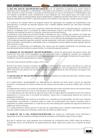 PROF: ROBERTO PINHEIRO DIREITO PREVIDENCIÁRIO - EXERCÍCIOS
O CURSO PERMANENTE que mais APROVA! 25
15. [Def. Públ. Subst.-(Pr. Obj.)-DPE-RO/2012-UnB].(Q.24) A CF, ao determinar os objetivos que devem nortear a
seguridade social, estabelece a uniformidade e equivalência dos benefícios e serviços às populações urbanas e
rurais, excluindo, a partir de então, a situação de discriminação em que se encontravam os trabalhadores rurais
com relação à previdência social, notadamente os que trabalham por conta própria e(ou) com auxílio de seu
grupo familiar. Dadas as especificidades desses trabalhadores, a legislação previdenciária instituiu um novo tipo de
segurado obrigatório para o RGPS: o segurado especial. Com relação a esse segurado, assinale a opção correta.
a) O exercício de mandato eletivo de dirigente sindical de organização da categoria de trabalhadores rurais
descaracteriza a condição de segurado especial caso o referido dirigente obtenha, por meio dessa atividade,
ajuda de custo.
b) Diferentemente do que ocorre com a segurada contribuinte individual, para a segurada especial, o período de
carência considerado para a concessão do salário-maternidade é igual a dez meses de efetivo exercício de
atividade rural anteriores ao parto ou à adoção, ainda que de forma descontínua.
c) Entende-se como regime de economia familiar a atividade em que o trabalho dos membros da família seja
indispensável à própria subsistência e ao desenvolvimento socioeconômico do núcleo familiar e seja exercido em
condições de mútua dependência e colaboração, mesmo com a utilização de empregados permanentes.
d) É considerado segurado especial o produtor, seja ele proprietário, usufrutuário, possuidor, assentado, parceiro ou
meeiro outorgado, comodatário ou arrendatário rural, e o empregado rural que explore atividade agropecuária em
área contínua, ou não.
e) A esposa ou companheira do trabalhador rural, mesmo que não trabalhe diretamente nas atividades rurais
exercidas pelos demais membros do grupo familiar, é considerada segurada especial.
16. [Delegado Pol. Fed.-(NS)-(M)-(Pr. Obj.)-DPF-MJ/2013UnB] Em virtude de agravamento de doença, Maria, que
exerceu por vinte anos, como empregada de uma fábrica de roupas, a função de costureira, foi considerada
incapaz para o trabalho e insuscetível de reabilitação para o exercício de qualquer atividade que lhe garantisse a
subsistência, tendo sido aposentada por invalidez.
Com base nessa situação hipotética, julgue o item a seguir.
1) (I.99) Caso Maria comprove necessitar de assistência permanente de outra pessoa, ela fará jus ao valor da
aposentadoria por ela recebida acrescido de 25%, ainda que ultrapasse o teto de pagamento de benefícios do
RGPS, acréscimo que cessará com sua morte, visto que não é incorporável ao valor da pensão a ser paga a seus
dependentes.
17. [Juiz Fed. Subst.-(Pr. Obj. Sel.)-TRF-5ªREG/2013-UnB].(Q.13) A respeito dos auxílios previdenciários, assinale a opção
correta.(ADAPTADA)
a) O salário-família é devido apenas aos dependentes do segurado de baixa renda, inclusive do segurado
doméstico, na proporção do número de filhos de até catorze anos de idade ou de filhos inválidos até 21 anos de
idade.
b) Independe de carência a concessão de salário-maternidade para mulher que presta serviço de natureza urbana
ou rural, em caráter eventual, a uma ou mais empresas, sem relação de emprego.
c) O auxílio-doença não será devido ao segurado que se filiar ao regime geral de previdência social com doença
preexistente e a invocar para a concessão do benefício, mesmo que a incapacidade sobrevier por motivo de
progressão da doença.
d) O salário-maternidade não pode ser acumulado com o benefício por incapacidade, de forma que, havendo
incapacidade concomitante, o benefício pago em razão da incapacidade será suspenso enquanto durar o
pagamento do salário-maternidade ou a data de seu início será adiada para o primeiro dia seguinte ao término do
período de cento e vinte dias.
e) O auxílio-acidente é devido quando há redução da capacidade para o trabalho habitualmente exercido e
equivale a 50% do salário de contribuição, desde que não inferior ao salário mínimo.
18. [Auditor-(Pr. Obj. 2 e Disc. 4)-(NS)-(T)-TCE-ES/2012-UnB] Com relação às contribuições sociais destinadas à
seguridade social e aos benefícios do Regime Geral de Previdência Social (RGPS), julgue os itens a seguir.
1) (I.156) O indivíduo que, após dezessete anos ininterruptos de contribuição para o RGPS, deixar de recolher a
contribuição, fará jus ao recebimento de aposentadoria por idade, desde que cumpra com o requisito de idade
mínima.
 