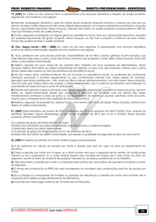 PROF: ROBERTO PINHEIRO DIREITO PREVIDENCIÁRIO - EXERCÍCIOS
O CURSO PERMANENTE que mais APROVA! 26
19. (QRP) Em cada um dos próximos itens, é apresentada uma situação hipotética a respeito do auxílio-acidente,
seguida de uma assertiva a ser julgada.
1) Marcela, empregada doméstica, após ter sofrido grave acidente enquanto limpava a vidraça da casa de sua
patroa, recebeu auxílio-doença por três meses. Depois desse período, foi comprovadamente constatada a redução
de sua capacidade laborativa. Nessa situação, Marcela terá direito ao auxílio-acidente correspondente a 50% do
valor que recebia a título de auxílio-doença.
2) Tomás, segurado empregado do regime geral da previdência social, teve sua capacidade laborativa reduzida
por seqüelas decorrentes de grave acidente. Nessa situação, se não tiver cumprido a carência de doze meses,
Tomás não poderá receber o auxílio-acidente.
20. (Tec. Seguro Social – INSS – 2008) Em cada um dos itens seguintes, é apresentada uma situação hipotética
acerca do salário-maternidade, seguida de uma assertiva a ser julgada.
1) Rute, professora em uma escola particular, impossibilitada de ter filhos, adotou gêmeas recém-nascidas cuja
mãe falecera logo após o parto e que não tinham parentes que pudessem cuidar delas. Nessa situação, Rute terá
direito a dois salários-maternidade.
2) Helena, grávida de nove meses de seu primeiro filho, trabalha em duas empresas de telemarketing. Nessa
situação, Helena terá direito ao salário-maternidade em relação a cada uma das empresas, mesmo que a soma
desses valores seja superior ao teto dos benefícios da previdência social.
3) Há oito meses, Edna, profissional liberal, fez sua inscrição na previdência social, na qualidade de contribuinte
individual, passando a recolher regularmente as suas contribuições mensais. Dois meses depois da inscrição,
descobriu que estava grávida de 1 mês, vindo seu filho a nascer, prematuramente, com sete meses. Nessa situação,
não há nada que impeça Edna de receber o salário-maternidade, pois a carência do benefício será reduzida na
quantidade de meses em que o parto foi antecipado.
4) Cláudia está grávida e exerce atividade rural, sendo segurada especial da previdência. Nessa situação, ela tem
direito ao salário-maternidade desde que comprove o exercício da atividade rural nos últimos dez meses
imediatamente anteriores à data do parto ou do requerimento do benefício, quando solicitado antes do parto,
mesmo que a atividade tenha sido realizada de forma descontínua.
5) Adriana, segurada da previdência, adotou Paula, uma menina de 9 anos de idade. Nessa situação, Adriana tem
direito ao salário-maternidade.
21. (QRP) Maria trabalhou de janeiro de 2010 a setembro de 2010 na empresa VAI QUE É MOLE LTDA, quando foi
demitida. Recebeu seguro desemprego e em 14 de novembro de 2012 deu à luz a Charles. Nessa situação
podemos afirmar corretamente:
a) o período de graça de Maria será de 12 meses;
b) Maria não terá direito ao salário maternidade, pois não cumpriu a carência exigida;
c) Maria terá direito ao salário maternidade;
d) O período de graça de Maria se inicia em 01 de setembro de 2010;
e) Maria não terá direito ao salário maternidade, pois perdeu a qualidade de segurada na data do nascimento.
22. (QRP) A respeito da pensão por morte, analise e julgue as proposições:
1) A lei aplicável ao cálculo da pensão por morte é aquela que está em vigor na data do requerimento do
benefício.
2) Cessa a pensão por morte em 4 meses, se o óbito ocorrer sem que o segurado tenha vertido 18 contribuições
mensais ou se o casamento ou a união estável tiverem sido iniciados em menos de 2 anos antes do óbito do
segurado, exceto se óbito de acidente de qualquer natureza ou de doença profissional ou do trabalho.
3) Não terá direito à pensão por morte o condenado pela prática de crime doloso de que tenha resultado a morte
do segurado.
4) O tempo de contribuição ao RPPS não será considerado na contagem das contribuições para fins de pensão por
morte.
5) Se o cônjuge ou companheiro for inválido ou portador de deficiência, a pensão por morte será mantida até a
cessação da invalidez ou pelo afastamento da deficiência.
6) A pensão por morte exige carência de 18 meses de contribuições.
 