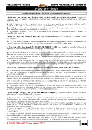 PROF: ROBERTO PINHEIRO DIREITO PREVIDENCIÁRIO - EXERCÍCIOS
O CURSO PERMANENTE que mais APROVA! 3
QUESTÕES POR TÓPICOS
TÓPICO 1 – SEGURIDADE SOCIAL – aspectos constitucionais e históricos
1. [Anal. Adm. Pública-(Espec. Serv. Téc.-Adm.)-(Serv. Téc. Adm.)-(CE)-(C7)-(NS)-(M)-TC-DF/2014-UnB] Com relação
à origem, à evolução legislativa, aos princípios constitucionais e à organização da seguridade social no Brasil, julgue
os próximos itens.
1) (I.81) A seguridade social é organizada sob a forma de regime geral único, gerido pelo INSS, de caráter
contributivo, observados os critérios que preservem o equilíbrio financeiro e atuarial.
2) (I.126) Segundo disposição constitucional, a previdência social deverá ser organizada sob a forma de regime
geral, de caráter contributivo, porém de filiação facultativa.
3) (I.83) O plano de benefícios dos órfãos e viúvas dos oficiais da Marinha consubstancia exemplo histórico da
proteção social brasileira.
2. [Anal. Leg.-(Atrib. Cons. Legisl.)-(Ár. XXI)-(CE)-(NS)-(T)-CD/2014-UnB] Acerca da seguridade social, julgue os itens
que se seguem.
1) (I.111) Entre os principais marcos legislativos referentes à seguridade social incluem-se a edição do Poor Relief Act
(Lei dos Pobres), em 1601, na Inglaterra, e a criação do seguro-doença, em 1883, na Alemanha.
3. [Anal. Leg.-(Atrib. Cons. Legisl.)-(Ár. XXI)-(CE)-(NS)-(T)-CD/2014-UnB] Com relação à evolução histórica e à
organização institucional da previdência social, julgue os itens a seguir.
1) (I.115) A Constituição Federal de 1934 inovou a ordem constitucional brasileira no que se refere à fonte do custeio
previdenciário, que passou a ser tríplice, provinda de contribuições do Estado, do trabalhador e do empregador.
2) (I.116) A Constituição de Weimar, de 1919, foi o primeiro diploma legal de magnitude constitucional em que se
tratou de tema previdenciário.
3) (I.117) Embora a Lei Eloy Chaves, de 1923, seja considerada, na doutrina majoritária, o marco da previdência
social no Brasil, apenas em 1960, com a aprovação da Lei Orgânica da Previdência Social, houve a uniformização
do regramento de concessão dos benefícios pelos diversos institutos de aposentadoria e pensão então existentes.
4. (CESPE/UNB - DPU 2010) Em relação aos institutos de direito previdenciário, julgue os itens que se seguem.
1) A Lei Eloy Chaves (Decreto Legislativo n.º 4.682/1923), considerada o marco da Previdência Social no Brasil, criou
as caixas de aposentadoria e pensões das empresas de estradas de ferro, sendo esse sistema mantido e
administrado pelo Estado.
2) O valor mensal dos benefícios que, eventualmente, substituam o salário de contribuição ou o rendimento do
trabalho não poderá ser inferior a um salário mínimo. Esse princípio da seguridade social brasileira tem aplicação
tanto na assistência quanto na previdência social, sendo excepcionado apenas na área de saúde, pois esta não
possui prestações continuadas pagas em espécie.
3) (I.96) Na evolução da previdência social brasileira, o modelo dos institutos de aposentadoria e pensão, que
abrangiam determinadas categorias profissionais, foi posteriormente substituído pelo modelo das caixas de
aposentadoria e pensão, que eram criadas na estrutura de cada empresa.
5. [Anal. Jud.-(Ár. Adm.)-(C1)-(NS)-(M)-TRT-8ªREG-AP-PA/2013-UnB].(Q.53) Acerca da evolução histórica do direito
previdenciário brasileiro, assinale a opção correta.
a) Ocorreram inúmeras modificações na organização administrativa previdenciária brasileira ao longo de seu
desenvolvimento, tais como a transformação do Fundo de Assistência e Previdência do Trabalhador Rural em INPS
e, em seguida, mediante a CF, a transformação deste em INSS.
b) O ordenamento jurídico brasileiro coexistiu com inúmeros regimes previdenciários específicos até a edição do
Decreto-lei n.º 72/1966, mediante o qual foram unificados os institutos de aposentadorias e centralizada a
organização previdenciária no INPS.
c) O Decreto Legislativo n.º 4.682/1923, também conhecido como Lei Eloy Chaves, é considerado um marco do
direito previdenciário brasileiro, devido ao fato de, por meio dele, ter sido criado o Ministério da Previdência e
Assistência Social.
d) Ao longo de décadas, o Estado brasileiro deixou de concedeu diversos direitos sociais a seus cidadãos, tendo
sido instituídos benefícios previdenciários ao trabalhador apenas com a promulgação da CF.
e) A Constituição Federal de 1934 é considerada retrocedente quanto à proteção ao trabalhador, haja vista terem
sido dela excluídos os benefícios de proteção à maternidade e os provenientes de acidente de trabalho.
 