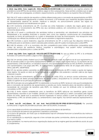 PROF: ROBERTO PINHEIRO DIREITO PREVIDENCIÁRIO - EXERCÍCIOS
O CURSO PERMANENTE que mais APROVA! 6
6. [Anal. Leg.-(Atrib. Cons. Legisl.)-(Ár. XXI)-(CE)-(NS)-(T)-CD/2014-UnB] Com referência aos regimes próprios de
previdência social (RPPSs) dos servidores públicos, julgue os itens subsequentes. Nesse sentido considere que as siglas
DF e STF, sempre que empregadas, se referem, respectivamente, ao Distrito Federal e ao Supremo Tribunal Federal.
1) (I.136) A CF veda a adoção de requisitos e critérios diferenciados para a concessão de aposentadorias por RPPS,
até que lei complementar regulamente a matéria. No entanto, o STF entendeu que, inexistindo disciplina específica
da aposentadoria especial do servidor, impõe-se a adoção, via pronunciamento judicial, das regras de
aposentadoria próprias aos trabalhadores em geral.
2) (I.137) Conforme entendimento do STF, incumbe aos entes federados a edição das regras gerais para a
organização e o funcionamento dos RPPSs dos seus servidores públicos, em consonância com o princípio da
autonomia desses entes.
3) (I.138) A CF prevê a contribuição dos servidores inativos e pensionistas, em atendimento aos princípios da
solidariedade e do equilíbrio financeiro e atuarial, bem como aos objetivos constitucionais da universalidade,
equidade na forma de participação no custeio e diversidade da base de financiamento, mas excepciona essa
contribuição aos militares dos estados e do DF, que se submetem a regramento específico.
4) (I.139) Contraria o pacto federativo, segundo entendimento do STF, a norma que fixa alíquotas mínimas de
contribuição para os servidores a serem cobradas pelos estados, pelo DF e pelos municípios para custear RPPS.
5) (I.140) Os estados, o DF e os municípios não têm competência para instituir contribuições compulsórias para
custeio de serviços de assistência médica, hospitalar e odontológica, mas podem instituir contribuição
previdenciária compulsória para o custeio de RPPS.
7. [Anal. Leg.-(Atrib. Cons. Legisl.)-(Ár. XXI)-(CE)-(NS)-(T)-CD/2014-UnB] No que se refere ao RPC e às entidades
fechadas com patrocínio público, julgue os itens subsequentes.
1) (I.156) Um servidor público federal que já ostentava tal condição antes da vigência da lei que regulamentou o
RPC do servidor público e que tenha expressamente optado por aderir a esse regime fará jus, no momento de sua
aposentadoria, a três benefícios: um benefício especial, uma aposentadoria limitada ao teto do RGPS e, finalmente,
uma aposentadoria a ser paga pelo RPC. As duas primeiras aposentadorias terão de ser pagas pela União e a
última, pelo RPC. (ADAPTADA)
2) (I.157) Ao servidor público submetido ao RPPS anteriormente à instituição do RPC é dada a opção de ingresso
nesse regime. Tal opção se dará de forma irrevogável e irretratável, não podendo o servidor valer-se das regras
anteriores à opção.
3) (I.158) Conforme entendimento do Tribunal de Contas da União (TCU), os serviços sociais autônomos, como
pessoas jurídicas de direito privado prestadoras de serviço público, enquadram-se no conceito de patrocinador
público e sujeitam-se ao princípio da paridade contributiva.
4) (I.159) O princípio da autonomia do RPC foi relativizado no tocante ao RGPS, tendo em vista que foi estabelecida,
para a concessão de benefícios de aposentadoria e pensão por morte mediante plano de benefício definido, a
necessidade de concessão de benefício pelo RGPS, na medida em que há similitude entre os benefícios
concedidos no RPC e RGPS.
5) (I.160) O limite máximo estabelecido para os benefícios do RGPS aplica-se aos benefícios gerais (como
aposentadorias voluntária e por invalidez, pensão por morte e auxílio-doença) a serem concedidos pelo regime
próprio da União, desde que os servidores tenham ingressado no serviço público a partir da vigência da lei que
regulamentou o RPC do servidor público ou anteriormente a esse regime, mas tenham exercido expressamente a
opção.
8. [Anal. Jud.-(Ár. Jud.)-(Espec. Of. Just. Aval. Fed.)-(CC03)-(T2)-TRT-2ªREG-SP/2014-FCC].(Q.60) Por previsão
constitucional, o regime de previdência privada, além de facultativo, é baseado
a) na capacidade econômica das empresas patrocinadoras dos planos de benefícios.
b) na constituição de reservas que garantam o benefício contratado.
c) no pacto de gerações, de modo que os trabalhadores hoje em atividade financiam os benefícios dos inativos e
pensionistas atuais.
d) na capitalização ou repartição, segundo a livre vontade das partes contratantes, diante da autonomia privada
que marca o setor.
e) por paralelismo, na mesma estrutura e organização dadas por lei ao regime geral de previdência social, do qual
é complementar.
 