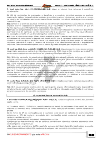 PROF: ROBERTO PINHEIRO DIREITO PREVIDENCIÁRIO - EXERCÍCIOS
O CURSO PERMANENTE que mais APROVA! 7
9. [Anal. Adm.-(Esp. Adm.)-(C1)-(NS)-PREVIC/2011-UnB] Julgue os próximos itens, referentes à previdência
complementar.
1) (I.55) As contribuições do empregador, os benefícios e as condições contratuais previstas nos estatutos,
regulamentos e planos de benefícios das entidades de previdência privada não integram, legalmente, o contrato
de trabalho dos participantes, assim como, à exceção dos benefícios concedidos, não integram a remuneração
dos participantes.
2) (I.56) Veda-se o aporte de recursos à entidade de previdência privada pela União, suas autarquias, fundações,
empresas públicas e sociedades de economia mista, salvo na qualidade de patrocinador, situação em que, em
hipótese alguma, sua contribuição normal pode exceder à do segurado.
3) (I.51) Da não obrigatoriedade de adesão ao sistema de previdência privada decorre a possibilidade de os filiados
desvincularem-se dos regimes de previdência complementar a que aderirem, especialmente porque a liberdade
de associação comporta, em sua dimensão negativa, o direito de desfiliação.
4) (I.53) Na lei, constam dispositivos sobre o sistema especial de inclusão previdenciária relativo ao atendimento de
trabalhadores de baixa renda e daqueles sem renda própria que se dediquem exclusivamente ao trabalho
doméstico no âmbito de sua residência, desde que pertencentes a famílias de baixa renda. Por meio desses
dispositivos, garante-se o acesso a benefícios de valor igual a um salário mínimo e veda-se a estipulação de
alíquotas e carências inferiores às vigentes para os demais segurados do regime geral de previdência social.
10. [Anal. Leg.-(Atrib. Cons. Legisl.)-(Ár. XXI)-(CE)-(NS)-(T)-CD/2014-UnB] Julgue os seguintes itens à luz das normas e
dos princípios aplicados ao regime de previdência complementar (RPC). Nesse sentido, considere que a sigla EFPC,
sempre que empregada, se refere a entidade fechada de previdência complementar.
1) (I.152) Incide na relação de previdência complementar administrada por entidades fechadas o princípio da
paridade contributiva, que significa que o patrocinador, independentemente de sua natureza jurídica, obriga-se a
contribuir com o mesmo percentual da contribuição do participante.
3) (I.153) Os regimes de previdência oficiais (RGPS e RPPS) e o RPC fazem parte da seguridade social e estão
vinculados, sendo esse último complementar dos dois primeiros, o que se traduz por não haver segregação jurídica e
patrimonial entre os regimes previdenciários.
4) (I.154) O STF entende que a facultatividade que têm os interessados de aderirem a plano de previdência privada
decorre de norma constitucional, que privilegia a liberdade de associação. No entanto, após o ingresso, não há
possibilidade de desfiliação sem o consentimento das partes envolvidas (participantes e patrocinadores),
condicionando-se inclusive a retirada de patrocínio à autorização do órgão fiscalizador.
11. [Auditor-Fiscal do Trabalho-(NS)-(T)-(P2)-MTE-UnB/2013-UnB] Em relação aos princípios e diretrizes da previdência
social no Brasil, julgue os seguintes itens.
1) (I.175) A previdência social brasileira, além dos regimes geral e próprios, é formada pelo regime de previdência
complementar, de caráter facultativo, organizado de forma autônoma e baseado na constituição de reservas que
garantam o pagamento dos benefícios contratados.
TÓPICO 3 – PRINCÍPIOS DA SEGURIDADE SOCIAL
1. [Procurador Substituto-(Pr. Obj.)-(NS)-(M)-PGE-PI/2014-UnB].(Q.81) Acerca da seguridade social no Brasil, assinale a
opção correta.
a) Consoante previsão constitucional, nenhum benefício ou serviço da seguridade social poderá ser criado,
majorado ou estendido sem a correspondente fonte de custeio, vedação que se aplica também à previdência
privada.
b) Nos termos da CF, as contribuições para a seguridade social devem ser aplicadas no sistema securitário,
excetuando-se 20% do montante arrecadado com contribuições sociais, percentual que será aplicado
necessariamente em educação.
c) Compete privativamente à União legislar sobre previdência social.
d) O princípio da irredutibilidade do valor dos benefícios previdenciários é extensivo à saúde e à assistência social,
sendo obrigatório o reajuste anual.
e) De acordo com entendimento do STJ, é possível a aplicação de índice inflacionário negativo sobre a correção
monetária dos débitos previdenciários, desde que se preserve o valor nominal do montante principal.
 