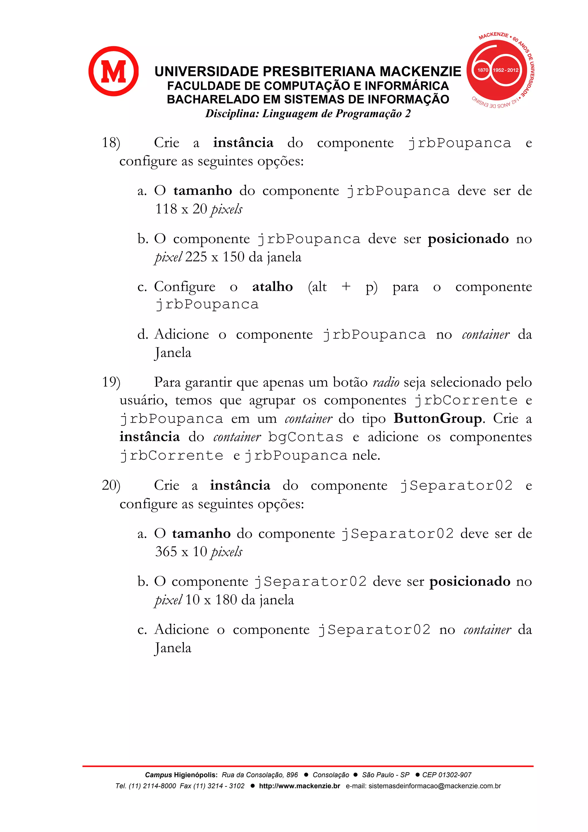 UNIVERSIDADE PRESBITERIANA MACKENZIE
FACULDADE DE COMPUTAÇÃO E INFORMÁRICA
BACHARELADO EM SISTEMAS DE INFORMAÇÃO
Disciplina: Linguagem de Programação 2
Campus Higienópolis: Rua da Consolação, 896 l Consolação l São Paulo - SP l CEP 01302-907
Tel. (11) 2114-8000 Fax (11) 3214 - 3102 l http://www.mackenzie.br e-mail: sistemasdeinformacao@mackenzie.com.br
18) Crie a instância do componente jrbPoupanca e
configure as seguintes opções:
a. O tamanho do componente jrbPoupanca deve ser de
118 x 20 pixels
b. O componente jrbPoupanca deve ser posicionado no
pixel 225 x 150 da janela
c. Configure o atalho (alt + p) para o componente
jrbPoupanca
d. Adicione o componente jrbPoupanca no container da
Janela
19) Para garantir que apenas um botão radio seja selecionado pelo
usuário, temos que agrupar os componentes jrbCorrente e
jrbPoupanca em um container do tipo ButtonGroup. Crie a
instância do container bgContas e adicione os componentes
jrbCorrente e jrbPoupanca nele.
20) Crie a instância do componente jSeparator02 e
configure as seguintes opções:
a. O tamanho do componente jSeparator02 deve ser de
365 x 10 pixels
b. O componente jSeparator02 deve ser posicionado no
pixel 10 x 180 da janela
c. Adicione o componente jSeparator02 no container da
Janela
 