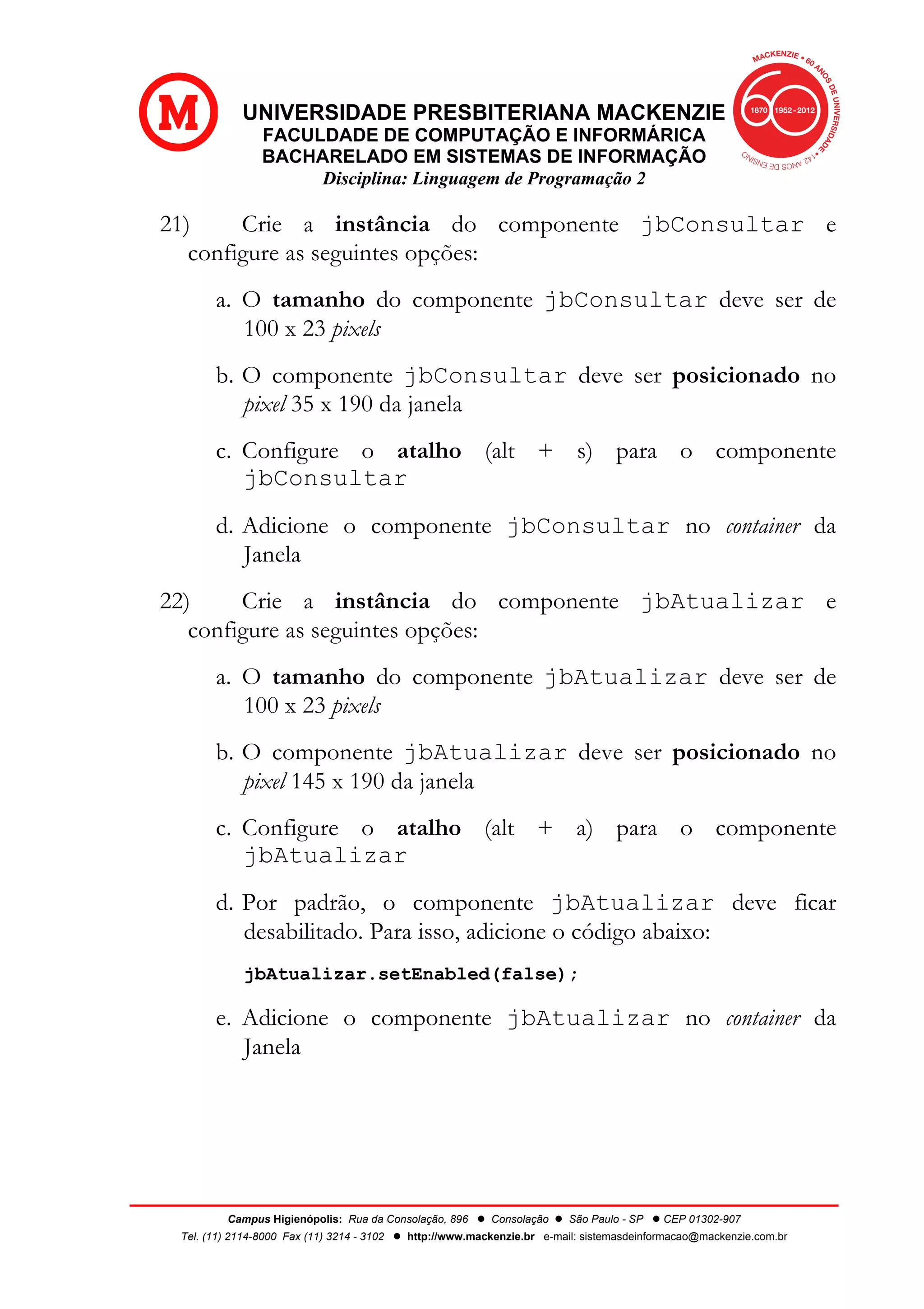 UNIVERSIDADE PRESBITERIANA MACKENZIE
FACULDADE DE COMPUTAÇÃO E INFORMÁRICA
BACHARELADO EM SISTEMAS DE INFORMAÇÃO
Disciplina: Linguagem de Programação 2
Campus Higienópolis: Rua da Consolação, 896 l Consolação l São Paulo - SP l CEP 01302-907
Tel. (11) 2114-8000 Fax (11) 3214 - 3102 l http://www.mackenzie.br e-mail: sistemasdeinformacao@mackenzie.com.br
21) Crie a instância do componente jbConsultar e
configure as seguintes opções:
a. O tamanho do componente jbConsultar deve ser de
100 x 23 pixels
b. O componente jbConsultar deve ser posicionado no
pixel 35 x 190 da janela
c. Configure o atalho (alt + s) para o componente
jbConsultar
d. Adicione o componente jbConsultar no container da
Janela
22) Crie a instância do componente jbAtualizar e
configure as seguintes opções:
a. O tamanho do componente jbAtualizar deve ser de
100 x 23 pixels
b. O componente jbAtualizar deve ser posicionado no
pixel 145 x 190 da janela
c. Configure o atalho (alt + a) para o componente
jbAtualizar
d. Por padrão, o componente jbAtualizar deve ficar
desabilitado. Para isso, adicione o código abaixo:
jbAtualizar.setEnabled(false);
e. Adicione o componente jbAtualizar no container da
Janela
 