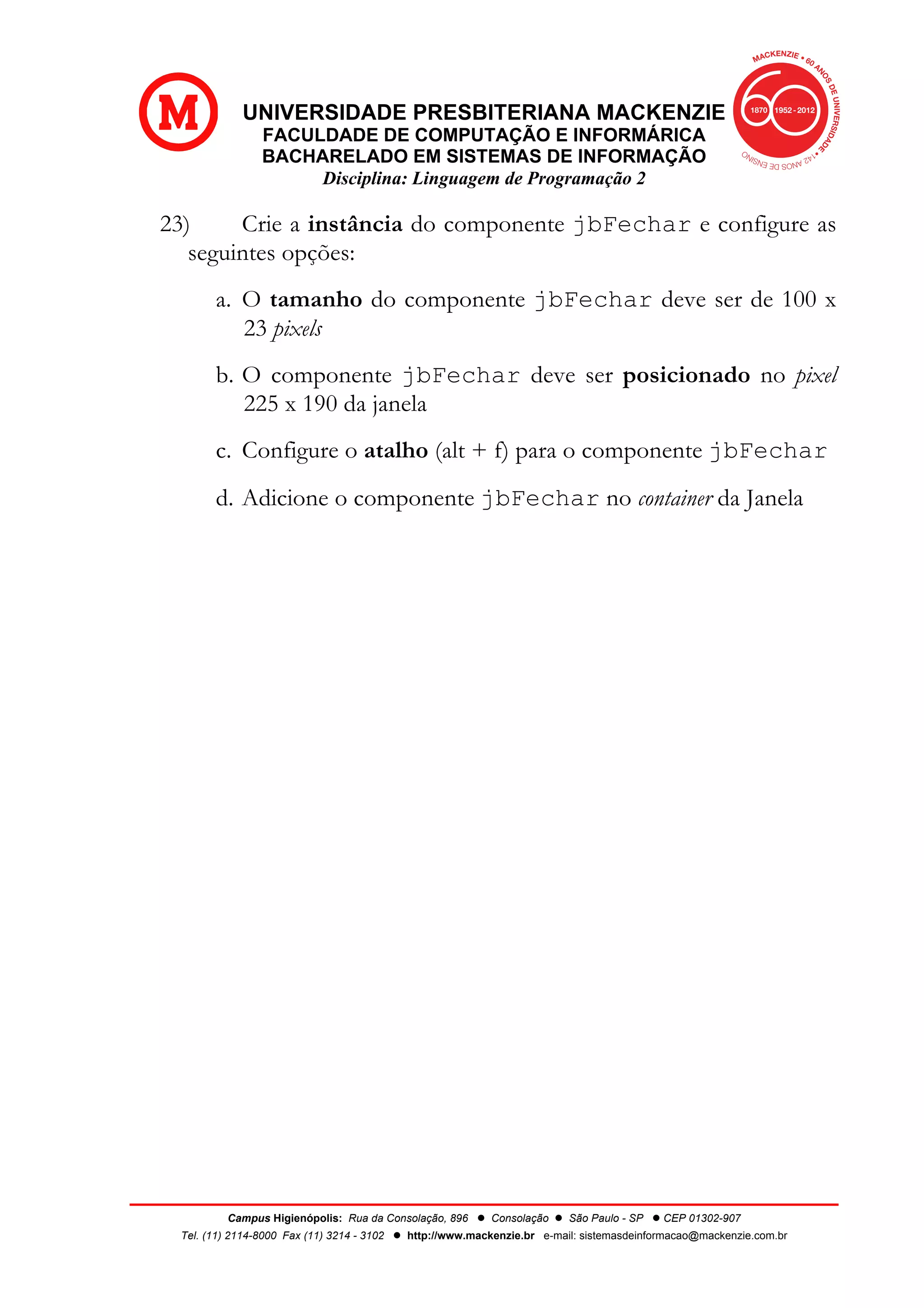 UNIVERSIDADE PRESBITERIANA MACKENZIE
FACULDADE DE COMPUTAÇÃO E INFORMÁRICA
BACHARELADO EM SISTEMAS DE INFORMAÇÃO
Disciplina: Linguagem de Programação 2
Campus Higienópolis: Rua da Consolação, 896 l Consolação l São Paulo - SP l CEP 01302-907
Tel. (11) 2114-8000 Fax (11) 3214 - 3102 l http://www.mackenzie.br e-mail: sistemasdeinformacao@mackenzie.com.br
23) Crie a instância do componente jbFechar e configure as
seguintes opções:
a. O tamanho do componente jbFechar deve ser de 100 x
23 pixels
b. O componente jbFechar deve ser posicionado no pixel
225 x 190 da janela
c. Configure o atalho (alt + f) para o componente jbFechar
d. Adicione o componente jbFechar no container da Janela
 