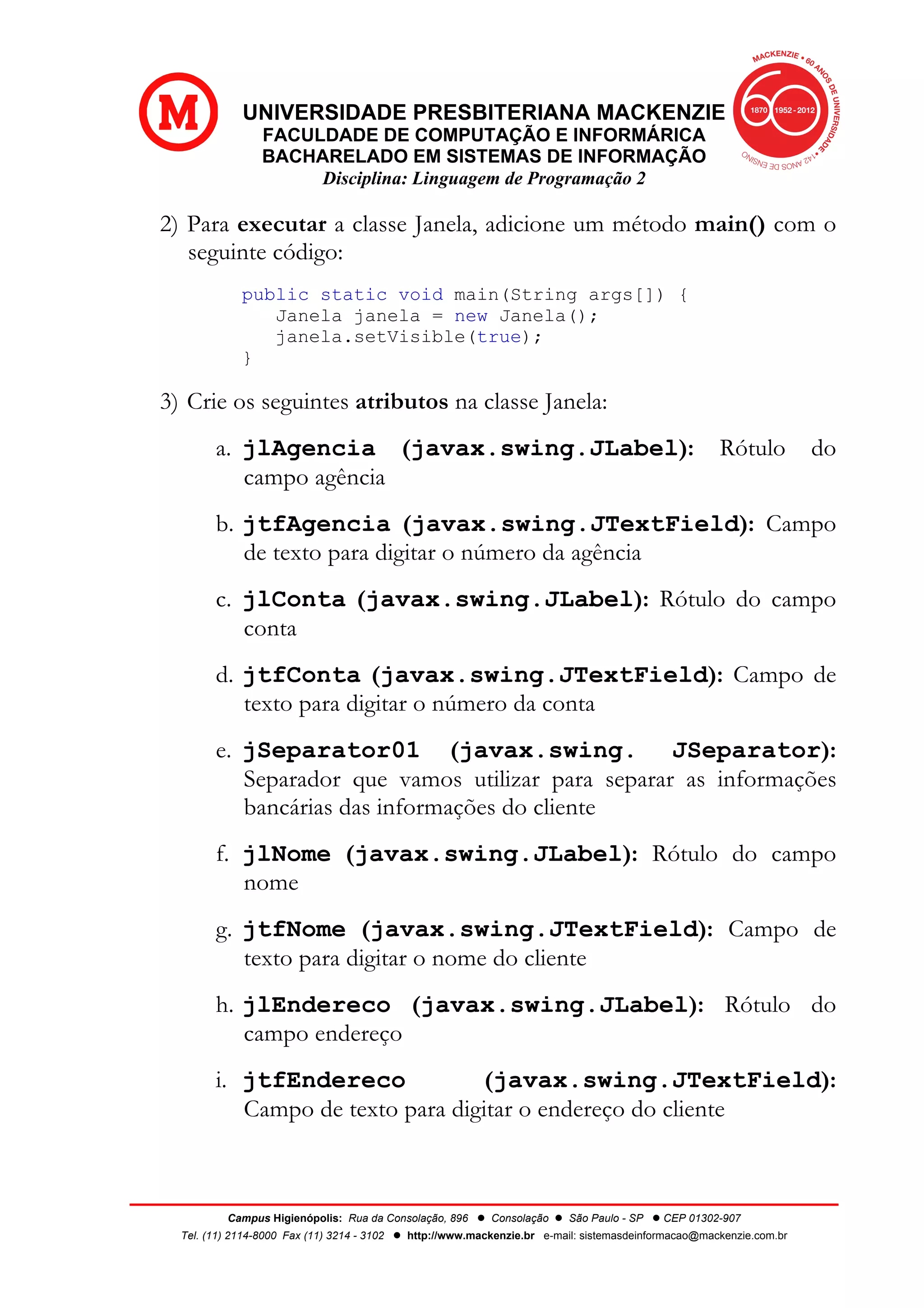 UNIVERSIDADE PRESBITERIANA MACKENZIE
FACULDADE DE COMPUTAÇÃO E INFORMÁRICA
BACHARELADO EM SISTEMAS DE INFORMAÇÃO
Disciplina: Linguagem de Programação 2
Campus Higienópolis: Rua da Consolação, 896 l Consolação l São Paulo - SP l CEP 01302-907
Tel. (11) 2114-8000 Fax (11) 3214 - 3102 l http://www.mackenzie.br e-mail: sistemasdeinformacao@mackenzie.com.br
2) Para executar a classe Janela, adicione um método main() com o
seguinte código:
public static void main(String args[]) {
Janela janela = new Janela();
janela.setVisible(true);
}
3) Crie os seguintes atributos na classe Janela:
a. jlAgencia (javax.swing.JLabel): Rótulo do
campo agência
b. jtfAgencia (javax.swing.JTextField): Campo
de texto para digitar o número da agência
c. jlConta (javax.swing.JLabel): Rótulo do campo
conta
d. jtfConta (javax.swing.JTextField): Campo de
texto para digitar o número da conta
e. jSeparator01 (javax.swing. JSeparator):
Separador que vamos utilizar para separar as informações
bancárias das informações do cliente
f. jlNome (javax.swing.JLabel): Rótulo do campo
nome
g. jtfNome (javax.swing.JTextField): Campo de
texto para digitar o nome do cliente
h. jlEndereco (javax.swing.JLabel): Rótulo do
campo endereço
i. jtfEndereco (javax.swing.JTextField):
Campo de texto para digitar o endereço do cliente
 