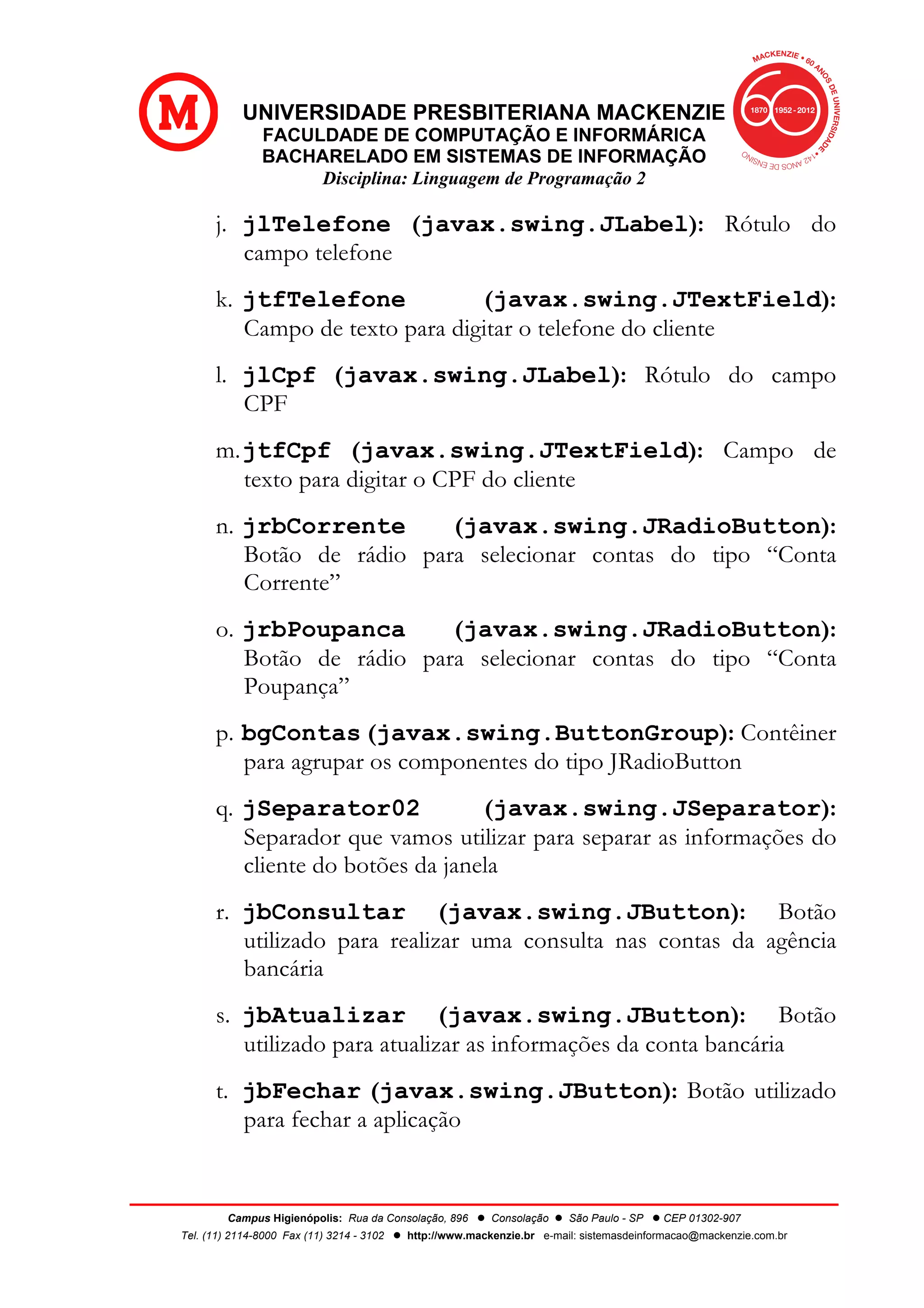 UNIVERSIDADE PRESBITERIANA MACKENZIE
FACULDADE DE COMPUTAÇÃO E INFORMÁRICA
BACHARELADO EM SISTEMAS DE INFORMAÇÃO
Disciplina: Linguagem de Programação 2
Campus Higienópolis: Rua da Consolação, 896 l Consolação l São Paulo - SP l CEP 01302-907
Tel. (11) 2114-8000 Fax (11) 3214 - 3102 l http://www.mackenzie.br e-mail: sistemasdeinformacao@mackenzie.com.br
j. jlTelefone (javax.swing.JLabel): Rótulo do
campo telefone
k. jtfTelefone (javax.swing.JTextField):
Campo de texto para digitar o telefone do cliente
l. jlCpf (javax.swing.JLabel): Rótulo do campo
CPF
m.jtfCpf (javax.swing.JTextField): Campo de
texto para digitar o CPF do cliente
n. jrbCorrente (javax.swing.JRadioButton):
Botão de rádio para selecionar contas do tipo “Conta
Corrente”
o. jrbPoupanca (javax.swing.JRadioButton):
Botão de rádio para selecionar contas do tipo “Conta
Poupança”
p. bgContas (javax.swing.ButtonGroup): Contêiner
para agrupar os componentes do tipo JRadioButton
q. jSeparator02 (javax.swing.JSeparator):
Separador que vamos utilizar para separar as informações do
cliente do botões da janela
r. jbConsultar (javax.swing.JButton): Botão
utilizado para realizar uma consulta nas contas da agência
bancária
s. jbAtualizar (javax.swing.JButton): Botão
utilizado para atualizar as informações da conta bancária
t. jbFechar (javax.swing.JButton): Botão utilizado
para fechar a aplicação
 