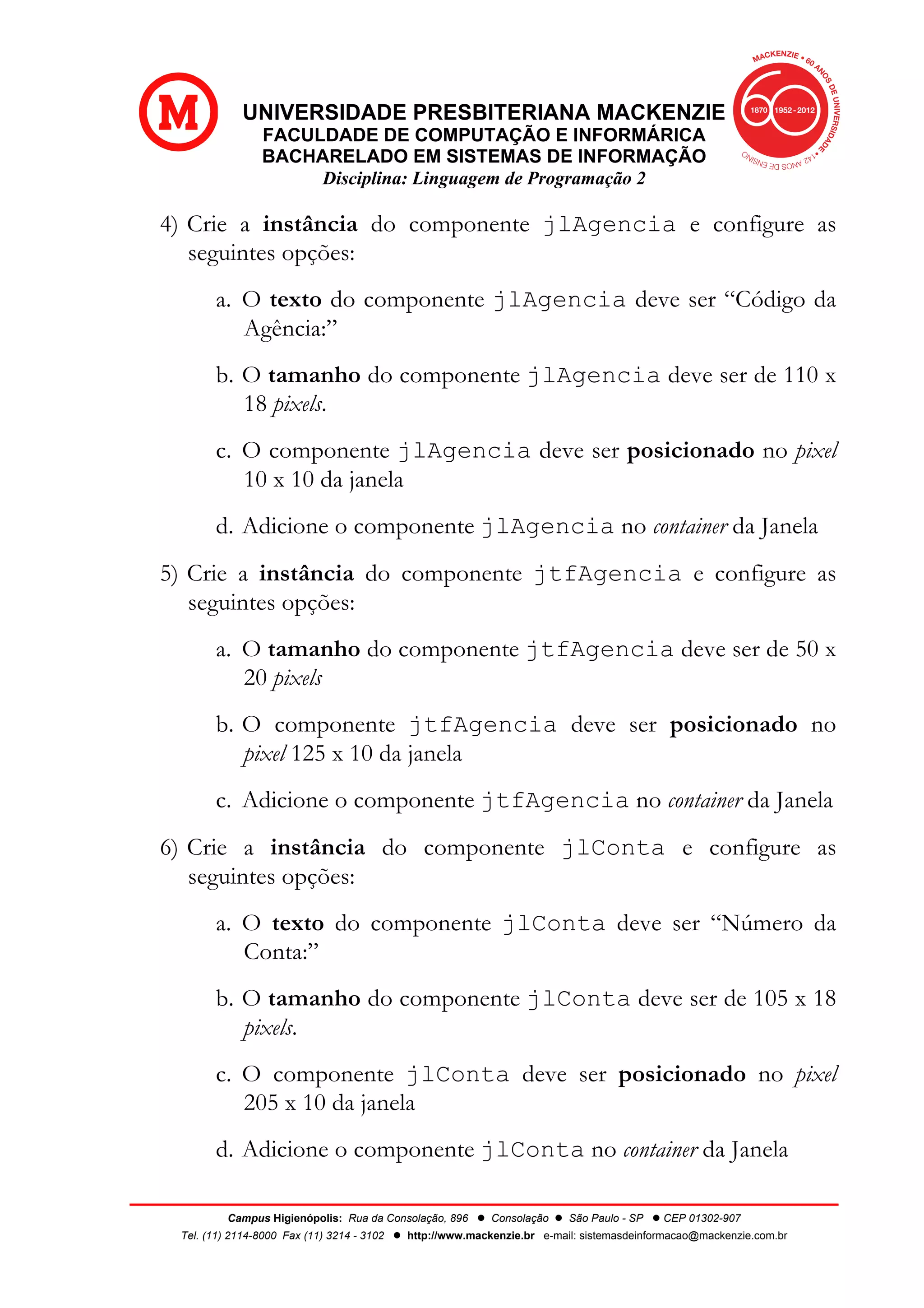 UNIVERSIDADE PRESBITERIANA MACKENZIE
FACULDADE DE COMPUTAÇÃO E INFORMÁRICA
BACHARELADO EM SISTEMAS DE INFORMAÇÃO
Disciplina: Linguagem de Programação 2
Campus Higienópolis: Rua da Consolação, 896 l Consolação l São Paulo - SP l CEP 01302-907
Tel. (11) 2114-8000 Fax (11) 3214 - 3102 l http://www.mackenzie.br e-mail: sistemasdeinformacao@mackenzie.com.br
4) Crie a instância do componente jlAgencia e configure as
seguintes opções:
a. O texto do componente jlAgencia deve ser “Código da
Agência:”
b. O tamanho do componente jlAgencia deve ser de 110 x
18 pixels.
c. O componente jlAgencia deve ser posicionado no pixel
10 x 10 da janela
d. Adicione o componente jlAgencia no container da Janela
5) Crie a instância do componente jtfAgencia e configure as
seguintes opções:
a. O tamanho do componente jtfAgencia deve ser de 50 x
20 pixels
b. O componente jtfAgencia deve ser posicionado no
pixel 125 x 10 da janela
c. Adicione o componente jtfAgencia no container da Janela
6) Crie a instância do componente jlConta e configure as
seguintes opções:
a. O texto do componente jlConta deve ser “Número da
Conta:”
b. O tamanho do componente jlConta deve ser de 105 x 18
pixels.
c. O componente jlConta deve ser posicionado no pixel
205 x 10 da janela
d. Adicione o componente jlConta no container da Janela
 