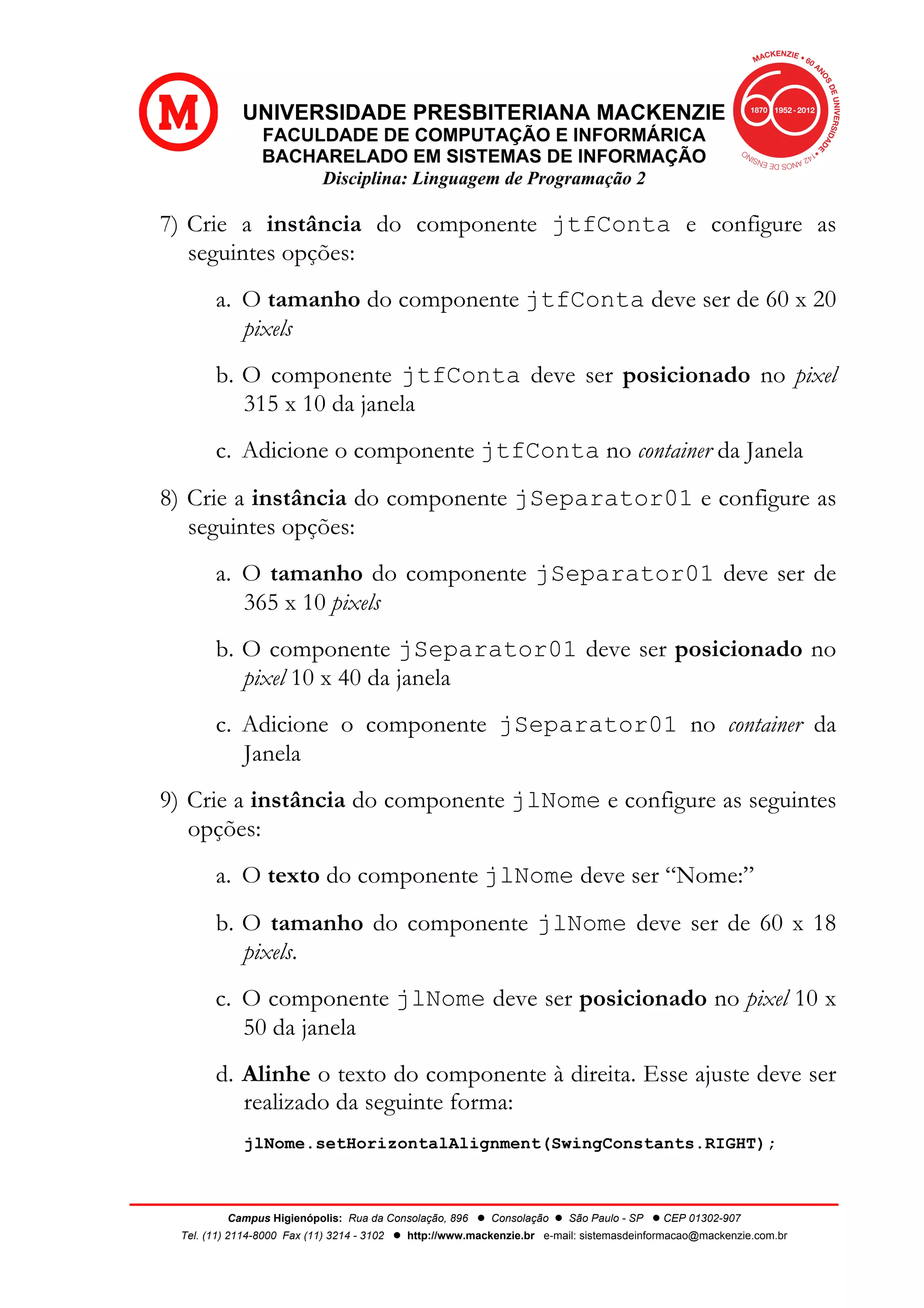 UNIVERSIDADE PRESBITERIANA MACKENZIE
FACULDADE DE COMPUTAÇÃO E INFORMÁRICA
BACHARELADO EM SISTEMAS DE INFORMAÇÃO
Disciplina: Linguagem de Programação 2
Campus Higienópolis: Rua da Consolação, 896 l Consolação l São Paulo - SP l CEP 01302-907
Tel. (11) 2114-8000 Fax (11) 3214 - 3102 l http://www.mackenzie.br e-mail: sistemasdeinformacao@mackenzie.com.br
7) Crie a instância do componente jtfConta e configure as
seguintes opções:
a. O tamanho do componente jtfConta deve ser de 60 x 20
pixels
b. O componente jtfConta deve ser posicionado no pixel
315 x 10 da janela
c. Adicione o componente jtfConta no container da Janela
8) Crie a instância do componente jSeparator01 e configure as
seguintes opções:
a. O tamanho do componente jSeparator01 deve ser de
365 x 10 pixels
b. O componente jSeparator01 deve ser posicionado no
pixel 10 x 40 da janela
c. Adicione o componente jSeparator01 no container da
Janela
9) Crie a instância do componente jlNome e configure as seguintes
opções:
a. O texto do componente jlNome deve ser “Nome:”
b. O tamanho do componente jlNome deve ser de 60 x 18
pixels.
c. O componente jlNome deve ser posicionado no pixel 10 x
50 da janela
d. Alinhe o texto do componente à direita. Esse ajuste deve ser
realizado da seguinte forma:
jlNome.setHorizontalAlignment(SwingConstants.RIGHT);
 