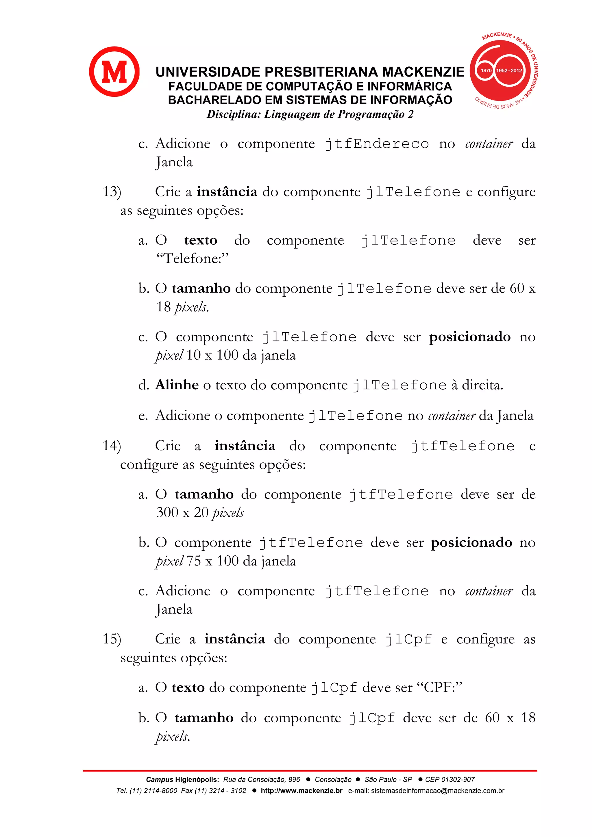 UNIVERSIDADE PRESBITERIANA MACKENZIE
FACULDADE DE COMPUTAÇÃO E INFORMÁRICA
BACHARELADO EM SISTEMAS DE INFORMAÇÃO
Disciplina: Linguagem de Programação 2
Campus Higienópolis: Rua da Consolação, 896 l Consolação l São Paulo - SP l CEP 01302-907
Tel. (11) 2114-8000 Fax (11) 3214 - 3102 l http://www.mackenzie.br e-mail: sistemasdeinformacao@mackenzie.com.br
c. Adicione o componente jtfEndereco no container da
Janela
13) Crie a instância do componente jlTelefone e configure
as seguintes opções:
a. O texto do componente jlTelefone deve ser
“Telefone:”
b. O tamanho do componente jlTelefone deve ser de 60 x
18 pixels.
c. O componente jlTelefone deve ser posicionado no
pixel 10 x 100 da janela
d. Alinhe o texto do componente jlTelefone à direita.
e. Adicione o componente jlTelefone no container da Janela
14) Crie a instância do componente jtfTelefone e
configure as seguintes opções:
a. O tamanho do componente jtfTelefone deve ser de
300 x 20 pixels
b. O componente jtfTelefone deve ser posicionado no
pixel 75 x 100 da janela
c. Adicione o componente jtfTelefone no container da
Janela
15) Crie a instância do componente jlCpf e configure as
seguintes opções:
a. O texto do componente jlCpf deve ser “CPF:”
b. O tamanho do componente jlCpf deve ser de 60 x 18
pixels.
 