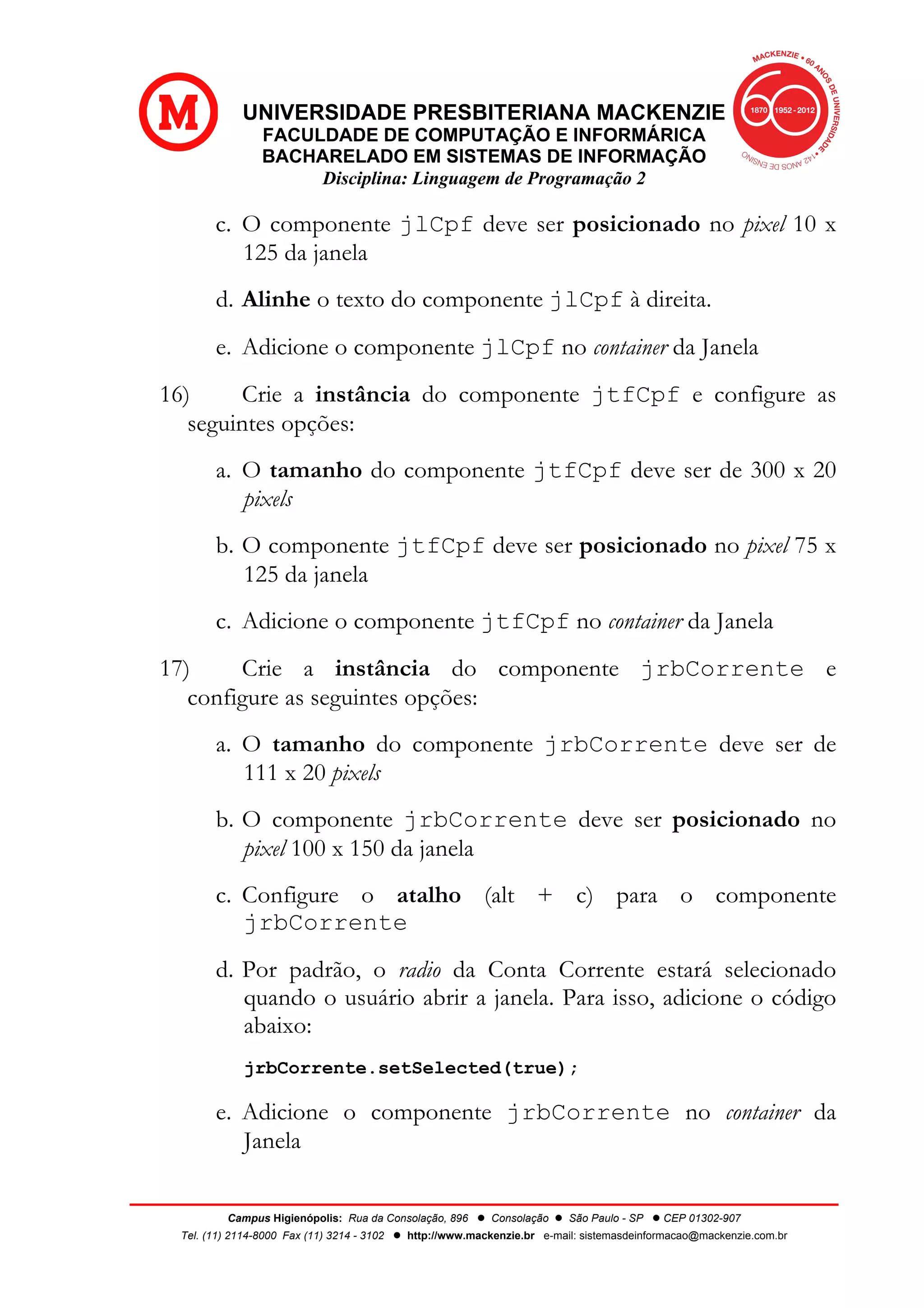 UNIVERSIDADE PRESBITERIANA MACKENZIE
FACULDADE DE COMPUTAÇÃO E INFORMÁRICA
BACHARELADO EM SISTEMAS DE INFORMAÇÃO
Disciplina: Linguagem de Programação 2
Campus Higienópolis: Rua da Consolação, 896 l Consolação l São Paulo - SP l CEP 01302-907
Tel. (11) 2114-8000 Fax (11) 3214 - 3102 l http://www.mackenzie.br e-mail: sistemasdeinformacao@mackenzie.com.br
c. O componente jlCpf deve ser posicionado no pixel 10 x
125 da janela
d. Alinhe o texto do componente jlCpf à direita.
e. Adicione o componente jlCpf no container da Janela
16) Crie a instância do componente jtfCpf e configure as
seguintes opções:
a. O tamanho do componente jtfCpf deve ser de 300 x 20
pixels
b. O componente jtfCpf deve ser posicionado no pixel 75 x
125 da janela
c. Adicione o componente jtfCpf no container da Janela
17) Crie a instância do componente jrbCorrente e
configure as seguintes opções:
a. O tamanho do componente jrbCorrente deve ser de
111 x 20 pixels
b. O componente jrbCorrente deve ser posicionado no
pixel 100 x 150 da janela
c. Configure o atalho (alt + c) para o componente
jrbCorrente
d. Por padrão, o radio da Conta Corrente estará selecionado
quando o usuário abrir a janela. Para isso, adicione o código
abaixo:
jrbCorrente.setSelected(true);
e. Adicione o componente jrbCorrente no container da
Janela
 