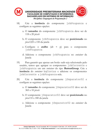 UNIVERSIDADE PRESBITERIANA MACKENZIE
FACULDADE DE COMPUTAÇÃO E INFORMÁRICA
BACHARELADO EM SISTEMAS DE INFORMAÇÃO
Disciplina: Linguagem de Programação 2
Campus Higienópolis: Rua da Consolação, 896 l Consolação l São Paulo - SP l CEP 01302-907
Tel. (11) 2114-8000 Fax (11) 3214 - 3102 l http://www.mackenzie.br e-mail: sistemasdeinformacao@mackenzie.com.br
18) Crie a instância do componente jrbPoupanca e
configure as seguintes opções:
a. O tamanho do componente jrbPoupanca deve ser de
118 x 20 pixels
b. O componente jrbPoupanca deve ser posicionado no
pixel 225 x 150 da janela
c. Configure o atalho (alt + p) para o componente
jrbPoupanca
d. Adicione o componente jrbPoupanca no container da
Janela
19) Para garantir que apenas um botão radio seja selecionado pelo
usuário, temos que agrupar os componentes jrbCorrente e
jrbPoupanca em um container do tipo ButtonGroup. Crie a
instância do container bgContas e adicione os componentes
jrbCorrente e jrbPoupanca nele.
20) Crie a instância do componente jSeparator02 e
configure as seguintes opções:
a. O tamanho do componente jSeparator02 deve ser de
365 x 10 pixels
b. O componente jSeparator02 deve ser posicionado no
pixel 10 x 180 da janela
c. Adicione o componente jSeparator02 no container da
Janela
 