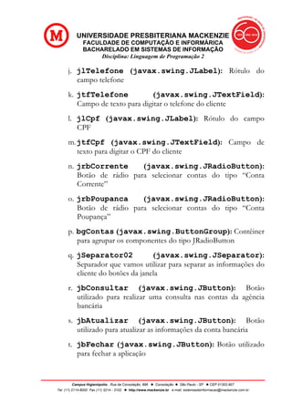 UNIVERSIDADE PRESBITERIANA MACKENZIE
FACULDADE DE COMPUTAÇÃO E INFORMÁRICA
BACHARELADO EM SISTEMAS DE INFORMAÇÃO
Disciplina: Linguagem de Programação 2
Campus Higienópolis: Rua da Consolação, 896 l Consolação l São Paulo - SP l CEP 01302-907
Tel. (11) 2114-8000 Fax (11) 3214 - 3102 l http://www.mackenzie.br e-mail: sistemasdeinformacao@mackenzie.com.br
j. jlTelefone (javax.swing.JLabel): Rótulo do
campo telefone
k. jtfTelefone (javax.swing.JTextField):
Campo de texto para digitar o telefone do cliente
l. jlCpf (javax.swing.JLabel): Rótulo do campo
CPF
m.jtfCpf (javax.swing.JTextField): Campo de
texto para digitar o CPF do cliente
n. jrbCorrente (javax.swing.JRadioButton):
Botão de rádio para selecionar contas do tipo “Conta
Corrente”
o. jrbPoupanca (javax.swing.JRadioButton):
Botão de rádio para selecionar contas do tipo “Conta
Poupança”
p. bgContas (javax.swing.ButtonGroup): Contêiner
para agrupar os componentes do tipo JRadioButton
q. jSeparator02 (javax.swing.JSeparator):
Separador que vamos utilizar para separar as informações do
cliente do botões da janela
r. jbConsultar (javax.swing.JButton): Botão
utilizado para realizar uma consulta nas contas da agência
bancária
s. jbAtualizar (javax.swing.JButton): Botão
utilizado para atualizar as informações da conta bancária
t. jbFechar (javax.swing.JButton): Botão utilizado
para fechar a aplicação
 