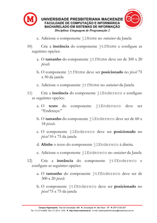 UNIVERSIDADE PRESBITERIANA MACKENZIE
FACULDADE DE COMPUTAÇÃO E INFORMÁRICA
BACHARELADO EM SISTEMAS DE INFORMAÇÃO
Disciplina: Linguagem de Programação 2
Campus Higienópolis: Rua da Consolação, 896 l Consolação l São Paulo - SP l CEP 01302-907
Tel. (11) 2114-8000 Fax (11) 3214 - 3102 l http://www.mackenzie.br e-mail: sistemasdeinformacao@mackenzie.com.br
e. Adicione o componente jlNome no container da Janela
10) Crie a instância do componente jtfNome e configure as
seguintes opções:
a. O tamanho do componente jtfNome deve ser de 300 x 20
pixels
b. O componente jtfNome deve ser posicionado no pixel 75
x 50 da janela
c. Adicione o componente jtfNome no container da Janela
11) Crie a instância do componente jlEndereco e configure
as seguintes opções:
a. O texto do componente jlEndereco deve ser
“Endereço:”
b. O tamanho do componente jlEndereco deve ser de 60 x
18 pixels.
c. O componente jlEndereco deve ser posicionado no
pixel 10 x 75 da janela
d. Alinhe o texto do componente jlEndereco à direita.
e. Adicione o componente jlEndereco no container da Janela
12) Crie a instância do componente jtfEndereco e
configure as seguintes opções:
a. O tamanho do componente jtfEndereco deve ser de
300 x 20 pixels
b. O componente jtfEndereco deve ser posicionado no
pixel 75 x 75 da janela
 