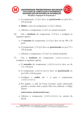 UNIVERSIDADE PRESBITERIANA MACKENZIE
FACULDADE DE COMPUTAÇÃO E INFORMÁRICA
BACHARELADO EM SISTEMAS DE INFORMAÇÃO
Disciplina: Linguagem de Programação 2
Campus Higienópolis: Rua da Consolação, 896 l Consolação l São Paulo - SP l CEP 01302-907
Tel. (11) 2114-8000 Fax (11) 3214 - 3102 l http://www.mackenzie.br e-mail: sistemasdeinformacao@mackenzie.com.br
c. O componente jlCpf deve ser posicionado no pixel 10 x
125 da janela
d. Alinhe o texto do componente jlCpf à direita.
e. Adicione o componente jlCpf no container da Janela
16) Crie a instância do componente jtfCpf e configure as
seguintes opções:
a. O tamanho do componente jtfCpf deve ser de 300 x 20
pixels
b. O componente jtfCpf deve ser posicionado no pixel 75 x
125 da janela
c. Adicione o componente jtfCpf no container da Janela
17) Crie a instância do componente jrbCorrente e
configure as seguintes opções:
a. O tamanho do componente jrbCorrente deve ser de
111 x 20 pixels
b. O componente jrbCorrente deve ser posicionado no
pixel 100 x 150 da janela
c. Configure o atalho (alt + c) para o componente
jrbCorrente
d. Por padrão, o radio da Conta Corrente estará selecionado
quando o usuário abrir a janela. Para isso, adicione o código
abaixo:
jrbCorrente.setSelected(true);
e. Adicione o componente jrbCorrente no container da
Janela
 