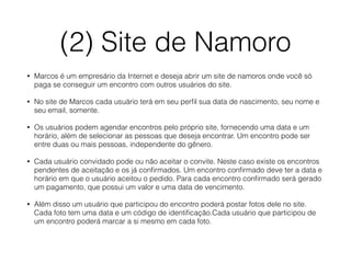 (2) Site de Namoro 
• Marcos é um empresário da Internet e deseja abrir um site de namoros onde você só 
paga se conseguir um encontro com outros usuários do site. 
• No site de Marcos cada usuário terá em seu perfil sua data de nascimento, seu nome e 
seu email, somente. 
• Os usuários podem agendar encontros pelo próprio site, fornecendo uma data e um 
horário, além de selecionar as pessoas que deseja encontrar. Um encontro pode ser 
entre duas ou mais pessoas, independente do gênero. 
• Cada usuário convidado pode ou não aceitar o convite. Neste caso existe os encontros 
pendentes de aceitação e os já confirmados. Um encontro confirmado deve ter a data e 
horário em que o usuário aceitou o pedido. Para cada encontro confirmado será gerado 
um pagamento, que possui um valor e uma data de vencimento. 
• Além disso um usuário que participou do encontro poderá postar fotos dele no site. 
Cada foto tem uma data e um código de identificação.Cada usuário que participou de 
um encontro poderá marcar a si mesmo em cada foto. 
 