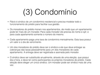 (3) Condomínio 
• Flávio é síndico de um condomínio residencial e precisa modelar todo o 
funcionamento do prédio para facilitar sua gestão. 
• Os moradores do prédio moram nos apartamentos, de modo que um apartamento 
pode ter mais de um morador. Para cada morador ele precisa do nome e cpf, e 
para cada apartamento somente o número do mesmo. 
• Cada apartamento paga uma taxa de condomínio mensalmente. Esta taxa possui 
um valor e o dia de vencimento. 
• Um dos moradores do prédio deve ser o síndico e ele que deve entregar as 
cobranças das taxas pessoalmente para um dos moradores de cada 
apartamento. A entrega deve ser registrada e assinada pelo morador. 
• O síndico deve ser substituído anualmente, através de uma eleição, que possui 
dia e hora, e deve ter como participantes os próprios moradores do prédio. Cada 
eleição deve eleger um único síndico. Um morador pode ser síndico mais de uma 
vez. 
