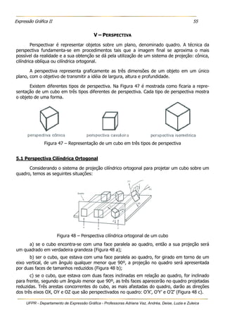 Expressão Gráfica II 55
UFPR - Departamento de Expressão Gráfica - Professoras Adriana Vaz, Andréa, Deise, Luzia e Zuleica
V – PERSPECTIVA
Perspectivar é representar objetos sobre um plano, denominado quadro. A técnica da
perspectiva fundamenta-se em procedimentos tais que a imagem final se aproxima o mais
possível da realidade e a sua obtenção se dá pela utilização de um sistema de projeção: cônica,
cilíndrica oblíqua ou cilíndrica ortogonal.
A perspectiva representa graficamente as três dimensões de um objeto em um único
plano, com o objetivo de transmitir a idéia de largura, altura e profundidade.
Existem diferentes tipos de perspectiva. Na Figura 47 é mostrada como ficaria a repre-
sentação de um cubo em três tipos diferentes de perspectiva. Cada tipo de perspectiva mostra
o objeto de uma forma.
Figura 47 – Representação de um cubo em três tipos de perspectiva
5.1 Perspectiva Cilíndrica Ortogonal
Considerando o sistema de projeção cilíndrico ortogonal para projetar um cubo sobre um
quadro, temos as seguintes situações:
Figura 48 – Perspectiva cilíndrica ortogonal de um cubo
a) se o cubo encontra-se com uma face paralela ao quadro, então a sua projeção será
um quadrado em verdadeira grandeza (Figura 48 a);
b) ser o cubo, que estava com uma face paralela ao quadro, for girado em torno de um
eixo vertical, de um ângulo qualquer menor que 90º, a projeção no quadro será apresentada
por duas faces de tamanhos reduzidos (Figura 48 b);
c) se o cubo, que estava com duas faces inclinadas em relação ao quadro, for inclinado
para frente, segundo um ângulo menor que 90º, as três faces aparecerão no quadro projetadas
reduzidas. Três arestas concorrentes do cubo, as mais afastadas do quadro, darão as direções
dos três eixos OX, OY e OZ que são perspectivados no quadro: O’X’, O’Y’ e O’Z’ (Figura 48 c).
 