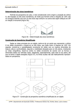 Expressão Gráfica II 59
UFPR - Departamento de Expressão Gráfica - Professoras Adriana Vaz, Andréa, Deise, Luzia e Zuleica
Determinação dos eixos isométricos
Partindo da perspectiva do cubo, e nela considerando como origem a projeção do vértice
O, são traçados os três eixos isométricos, de modo que formem entre si ângulos de 120º; isto
se consegue fazendo com que um dos eixos seja vertical e os outros dois sejam oblíquos de 30º
en relação à horizontal (Figura 56).
Figura 56 – Determinação dos eixos isométricos
Construção da Isométrica Simplificada
Dadas as vistas principais de um objeto, parte-se de um ponto que representa o vértice
O do sólido envolvente e traçam-se os três eixos, que farão entre si ângulos de 120º. Em
seguida, constrói-se o paralelepípedo envolvente do sólido com as maiores dimensões de
largura, altura e profundidade, segundo a visibilidade desejada para os três planos. Analisando
as vistas ortográficas, fazem-se cortes no sólido envolvente de acordo com as formas e
dimensões dadas nas referidas vistas, adaptando, separadamente, cada vista no seu plano, até
que se tenha o objeto desejado (Figura 57). As linhas ocultas não são habitualmente represen-
tadas em perspectiva.
Figura 57 - Construção da perspectiva isométrica simplificada de um objeto
 