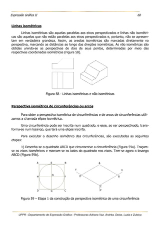 Expressão Gráfica II 60
UFPR - Departamento de Expressão Gráfica - Professoras Adriana Vaz, Andréa, Deise, Luzia e Zuleica
Linhas isométricas
Linhas isométricas são aquelas paralelas aos eixos perspectivados e linhas não isométri-
cas são aquelas que não estão paralelas aos eixos perspectivados e, portanto, não se apresen-
tam em verdadeira grandeza. Assim, as arestas isométricas são marcadas diretamente na
perspectiva, marcando as distâncias ao longo das direções isométricas. As não isométricas são
obtidas unindo-se as perspectivas de dois de seus pontos, determinadas por meio das
respectivas coordenadas isométricas (Figura 58).
Figura 58 - Linhas isométricas e não isométricas
Perspectiva isométrica de circunferências ou arcos
Para obter a perspectiva isométrica de circunferências e de arcos de circunferências utili-
zamos a chamada elipse isométrica.
Uma circunferência pode ser inscrita num quadrado, e esse, ao ser perspectivado, trans-
forma-se num losango, que terá uma elipse inscrita.
Para executar o desenho isométrico das circunferências, são executadas as seguintes
etapas:
1) Desenha-se o quadrado ABCD que circunscreve a circunferência (Figura 59a). Traçam-
se os eixos isométricos e marcam-se os lados do quadrado nos eixos. Tem-se agora o losango
ABCD (Figura 59b).
Figura 59 – Etapa 1 da construção da perspectiva isométrica de uma circunferência
 