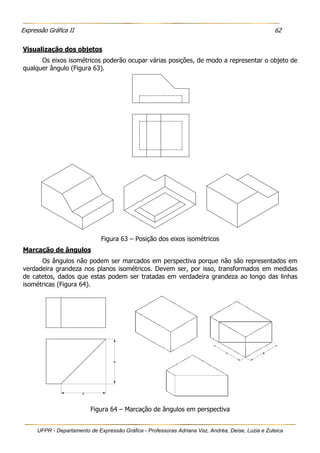 Expressão Gráfica II 62
UFPR - Departamento de Expressão Gráfica - Professoras Adriana Vaz, Andréa, Deise, Luzia e Zuleica
Visualização dos objetos
Os eixos isométricos poderão ocupar várias posições, de modo a representar o objeto de
qualquer ângulo (Figura 63).
Figura 63 – Posição dos eixos isométricos
Marcação de ângulos
Os ângulos não podem ser marcados em perspectiva porque não são representados em
verdadeira grandeza nos planos isométricos. Devem ser, por isso, transformados em medidas
de catetos, dados que estas podem ser tratadas em verdadeira grandeza ao longo das linhas
isométricas (Figura 64).
Figura 64 – Marcação de ângulos em perspectiva
 