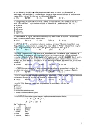 2
6- Um elemento hipotético X sofre decaimento radioativo, ao emitir, por átomo de X, 4
partículas α e 6 partículas β , resultando um elemento Y de número atômico 82 e número de
massa 208. o número de nêutrons no núcleo de X é igual a:
A) 126. B) 138. C) 140. D) 146. E) 154.
____________________________________________________________________________
7- (Cesgranrio) Um elemento radioativo X emite, sucessivamente, uma partícula alfa (α ) e
duas partículas beta ( β ), transformando-se no elemento Y. Os elementos X e Y são:
A) Isótopos.
B) Isóbaros.
C) Isômeros.
D) Isótonos.
E) Isotônicos.
____________________________________________________________________________
8- Dispõe-se de 16,0 g de um isótopo radioativo cuja meia-vida é de 15 dias. Decorridos 60
dias, a quantidade residual do mesmo será:
A) 0,5 g. B) 1,0 g. C) 2,0 g. D) 8,0 g. E) 16,0 g.
____________________________________________________________________________
9- (UNIRIO) O
201
T l é um isótopo radioativo usado na forma de TlCl3 (cloreto de tálio), para
diagnóstico do funcionamento do coração. Sua meia-vida é de 73 h ( ≈ 3 dias). Certo hospital
possui 20 g desse isótopo. Sua massa, em gramas, após 9 dias, será igual a:
A) 1,25. B) 2,5. C) 3,3. D) 5,0. E) 7,5.
____________________________________________________________________________
10- (CEFET) Quanto mais cedo o paciente usar altas doses de radiação beta, maior será a
probabilidade de atrasar ou até mesmo de frear o avanço da esclerose múltipla, segundo
pesquisa publicada no New England Journal of Medicine, em setembro de 2000. Sendo assim,
podemos imaginar o Bi-210 como uma possível alternativa para o tratamento da esclerose
múltipla. Se, após 1 hora, a radiação do Bi-210 diminui para 12,5% do valor inicial, a sua meia-
vida é de:
A) 20 min. B) 30 min. C) 40 min. D) 50 min. E) 60 min.
____________________________________________________________________________
11- (FESP) Uma amostra de 64 g de uma substância radioativa apresenta um período de
semidesintegrações de 20h. O tempo necessário para a amostra ficar reduzida a 2g será:
A) 64 h. B) 48 h. C) 36 h. D) 100 h. E) 72 h.
____________________________________________________________________________
12- (PUC-PR) O período de semidesintegrações do isótopo
24
11Na é de 15 h. Qual a quantidade
inicial desse isótopo se, após 105 h, resta 1,25 g do mesmo?
A) 1,25 g. B) 20 g. C) 50 g. D) 100 g. E) 160 g.
____________________________________________________________________________
13- (UNIFOR) Quanto à massa e à carga elétrica, a partícula  é idêntica ao
A)elétron.
B) pósitron.
C) nêutron.
D) núcleo do átomo de hélio.
E) núcleo do átomo de hidrogênio.
____________________________________________________________________________
14- (UNICENP) Completando as reações nucleares equacionadas abaixo:
YSiPII
XPAlI


30
14
30
15
30
15
27
13
4
2 
X e Y podem ser:
X Y
A) nêutron pósitron
B) elétron próton
C) próton beta
D) beta gama
E) nêutron elétron
____________________________________________________________________________
 