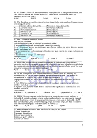 3
15- PUCCAMP) Urânio−238, espontaneamente emite partículas α ; o fragmento restante, para
cada partícula emitida, tem número atômico 90. Sendo assim, o número de massa do
fragmento produzido é igual a
A) 237 B) 236 C) 235 D) 234 E) 233
____________________________________________________________________________
16- (ITA) Considere um nuclídeo instável emissor de partículas beta negativas. Essas emissões
terão o seguinte efeito:
Número atômico do nuclídio Número de massa do nuclídio
A) Aumenta em um Permanece inalterado
B) Permanece inalterado Diminui de um
C) Diminui de um Diminui de um
D) Aumenta de um Aumenta de um
E) Diminui de um Permanece inalterado
____________________________________________________________________________
17- (UFC) Analise as afirmativas abaixo.
Nas reações nucleares,
I- participam os prótons e os nêutrons do interior do núcleo
II- a massa dos produtos é sempre igual à massa dos reagentes
III- os núcleos dos átomos se desintegram para formar núcleos de outros átomos, quando
liberam partículas  ou ;
IV- a soma das cargas nucleares dos produtos deve ser igual à soma das cargas nucleares dos
reagentes
V- as variações de energia são irrelevantes
São verdadeiras:
A) I, II, IV B) I, III e IV C) II, III e V D) I, III e V
___________________________________________________________________________
18- (UERJ) Nas estrelas, ocorre uma série de reações de fusão nuclear que produzem
elementos químicos. Uma dessas séries produz o isótopo do carbono utilizado como referência
das massas atômicas da tabela periódica moderna. O isótopo que sofre fusão com o
4
He para
produzir o isótopo de carbono é simbolizado por:
A)
7
B B)
8
C C)
7
Li D)
8
Be
____________________________________________________________________________
19- Um dos radioisótopos mais perigosos espalhados pelo acidente de Chernobyl é o
estrôncio-90 ( 38Sr
90
) e sua meia -vida é de aproximadamente 28 anos. Com relação ao
estrôncio-90 e as informações contidas no texto, julgue os itens.
I- Após duas emissões alfa e uma emissão beta, o estrôncio-90 transformar-se-á em bromo
( 35Br
82
)
II- Após 560 anos, praticamente todo o estrôncio-90 espalhado no acidente não terá mais
atividade radioativa.
III- Após 84 anos, somente 12,5% de todo o estrôncio-90 espalhado no acidente ainda terá
atividade radioativa.
Estão corretas:
A) Apenas I. B) Apenas I e II. C) Apenas I e III. D) Apenas II e III. E) I, II e III.
____________________________________________________________________________
20- (FEI-SP) Um dos materiais produzidos durante a operação de um reator nuclear é o
fósforo-32. O procedimento para evitar a contaminação radioativa por esse material é estocá-
lo, para decaimento a níveis de segurança. Sabendo que a meia-vida do fósforo-32 é de 14
dias. Considerando 7,8 mg como nível de segurança, assinale o tempo, em dias, necessário
para este valor se atingido a partir de 1 grama de fósforo-32:
A) 42 B) 98 C) 118 D) 256 E) 512
____________________________________________________________________________
21- A eletrosfera de um átomo, após a emissão de partícula alfa, deverá:
A) liberar dois elétrons
B) absorver dois elétrons
C) liberar quatro elétrons
D) absorver quatro elétrons
E) liberar um elétron
____________________________________________________________________________
 