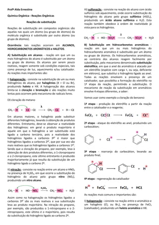 Profª Alda Ernestina
Química Orgânica - Reações Orgânicas
Reações de substituição
Reações de substituição em compostos orgânicos são
aquelas nas quais um átomo (ou grupo de átomos) da
molécula orgânica é substituído por outro átomo (ou
grupo de átomos).
Ocorrência: tais reações ocorrem em ALCANOS,
HIDROCARBONETOS AROMÁTICOS e HALETOS.
A) Substituição em alcanos - reação em que um ou
mais hidrogênios do alcano é substituído por um átomo
ou grupo de átomos. Os alcanos por serem pouco
reativos, reagem somente sob condições especiais, tais
como presença de luz, aquecimento e/ou catalisador.
As reações mais importantes são:
I) halogenação - consiste na substituição de um ou mais
hidrogênios do alcano, por halogênios (X = Cl ou Br),
produzindo haleto e HX. A halogenação dos alcanos
limita-se à cloração e bromação e são reações muito
lentas pois ocorrem pelo mecanismo de radicais livres.
EX:cloração do metano
Em alcanos maiores, o halogênio pode substituir
diferentes hidrogênios, levando à obtenção de produtos
diferentes. Entretanto, deve-se observar a reatividade
dos hidrogênios: em geral o produto majoritário é
aquele em que o hidrogênio a ser substituído está
ligado a carbono terciário, pois a reatividade dos
hidrogênios ligados a carbonos 3ºs
é maior que
hidrogênios ligados a carbonos 2ºs
, que por sua vez são
mais reativos que os hidrogênios ligados a carbonos 1ºs
.
Sendo que a cloração do propano, por exemplo, leva à
obtenção de dois produtos diferentes, o 1-cloropropano
e o 2-cloropropano, este último entretanto é produzido
majoritariamente já que resulta da substituição de um
hidrogênio ligado a carbono 2º.
II) nitração - consiste na reação entre um alcano e HNO3
na presença de H2SO4, em que ocorre a substituição do
hidrogênio do alcano pelo grupo nitro (NO2),
produzindo um nitro alcano.
Assim como na halogenação os hidrogênios ligados a
carbonos 3ºs
são os mais reativos e sua substituição
leva ao produto majoritário. Na nitração do propano,
por exemplo, são produzidos o 1-nitropropano e o 2-
nitropropano, este último é o majoritário, pois resulta
da substituição do hidrogênio ligado ao carbono 2º.
III) sulfonação - consiste na reação do alcano com ácido
sulfúrico sob aquecimento, onde ocorre substituição do
hidrogênio do alcano pelo grupo sulfônico (HSO3),
produzindo um ácido alcano sulfônico e H2O. Esta
reação também obedece à ordem de reatividade já
vista para os hidrogênios.
B) Substituição em hidrocarbonetos aromáticos -
reação em que um ou mais hidrogênios do
hidrocarboneto aromático é substituído por um átomo
ou grupo de átomos. Os hidrocarbonetos aromáticos,
ao contrário dos alcanos reagem facilmente por
substituição, pelo mecanismo denominado substituição
eletrofílica, em que o anel do aromático é atacado por
um eletrófilo (espécie com carga +, ou seja, deficiente
em elétrons), que substitui o hidrogênio ligado ao anel.
Todas as reações envolvem a presença de um
catalisador, que possibilita a formação do eletrófilo na
1ª etapa da reação, permitindo a substituição. O
mecanismo de reação da substituição em aromáticos
envolve 4 etapas diferentes, a saber:
Vamos usar como exemplo a cloração do benzeno:
1ª etapa - produção do eletrófilo a partir da reação
entre o catalisador e o reagente;
2ª etapa - ataque do eletrófilo ao anel, produzindo um
carbocátion;
3ª etapa - rearranjo do carbocátion, levando ao
produto final;
4ª etapa - regeneração do catalisador
As reações mais comuns e importantes são:
I) halogenação - consiste na reação entre o aromático e
um halogênio (Cl2 ou Br2), na presença de FeCl3
(catalisador), produzindo um haleto aromático e HX.
λ
H2SO4
∆
 