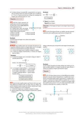 247
Tópico 2 – Reflexão da luz
b) Se Juliana estivesse na posição B, o comprimento L a ser percor-
rido por Rodrigo dentro do campo do espelho não se modificaria
(L = 12 m) e o mesmo ocorreria com o tempo de visualização da
imagem, que continuaria igual a ∆t = 6,0 s.
Respostas: a) 6,0 s; b) 6,0 s
31 (UEL-PR) A figura representa um
espelho plano vertical e um eixo horizon-
tal onde estão os pontos A, B, C, D, E, F, G
e H, equidistantes entre si:
Se o espelho plano sofrer uma transla-
ção, passando do ponto C ao ponto D, a
imagem de A vai passar do ponto:
a) D para o ponto E. d) E para o ponto H.
b) E para o ponto G. e) F para o ponto G.
c) E para o ponto F.
Resolução:
A transformação da imagem será o dobro da do espelho.
Resposta: d
32 E.R. Dois espelhos planos são associados de modo que suas
superfícies refletoras formem um ângulo diedro de 45°. Um objeto
luminoso é colocado diante da associação. Determine:
a) o número de imagens que os espelhos conjugam ao objeto;
b) o número de imagens enantiomorfas e o número de imagens
iguais ao objeto.
Resolução:
a) O número de imagens que a associação conjuga ao objeto é
calculado pela fórmula:
n = 360°
α
– 1
Sendo α = 45°, determinemos n:
n = 360°
45°
– 1 ⇒ n = 7 imagens
b) 1a
e 2a
imagens: simples reflexão ⇒ enantiomorfas
3a
e 4a
imagens: dupla reflexão ⇒ iguais ao objeto
5a
e 6a
imagens: tripla reflexão ⇒ enantiomorfas
7a
imagem: quádrupla reflexão ⇒ igual ao objeto
Portanto, temos:
4 imagens enantiomorfas
3 imagens iguais ao objeto
33 Diante de dois espelhos planos que formam entre suas super-
fícies refletoras um ângulo de 90°, um rapaz coloca um relógio, cujo
painel é dotado de traços no lugar dos números. Sabendo que o expe-
rimento é realizado às 4 h 10 min, determine:
a) o número de imagens que os espelhos conjugam ao relógio;
b) quantas imagens têm o aspecto da figura I e quantas têm o aspecto
da figura II.
Figura I Figura II
Resolução:
a) n = 360º
α
– 1 ⇒ n = 360º
90º
– 1
n = 3 imagens
b) Figura I: uma imagem
Figura II: duas imagens
Respostas: a) Três imagens; b) Figura I: uma imagem; Figura II: duas
imagens.
34 (Fuvest-SP) Na figura, F indica um ladrilho colocado perpendi-
cularmente a dois espelhos planos que formam um ângulo reto:
F
Espelhos
Indique a alternativa que corresponde às três imagens formadas pelos
espelhos.
F
F
F
F
F
F F
F
F
F
F F
F
F F
F
a)
F
F
F
F
d)
b)
e)
c)
Resolução:
As duas imagens formadas por simples reflexão são simétricas em re-
lação ao objeto (ladrilho) e a imagem, formada por dupla reflexão, é
simétrica em relação às imagens que lhe deram origem.
Resposta: c
35 (UFC-CE)AfiguraabaixomostraumobjetoOdiantedoespelho
plano E, em posição vertical. Originalmente, o espelho está na posi-
ção P, a uma distância d do objeto. Deslocando-se o espelho para a
posição P1
, a distância da imagem de O até o espelho é de 7 cm. Se o
espelho é deslocado para a posição P2
, a distância da imagem de O
até o espelho passa a ser de 11 cm. P1
e P2
estão à igual distância de P.
A distância original, d, entre o espelho e o objeto vale:
E
O
d
P P1
P2
a) 4 cm. d) 18 cm.
b) 9 cm. e) 22 cm.
c) 14 cm.
A B D E G
F H
C
Document shared on https://www.docsity.com/pt/lista-de-exercicios-resolvidos-de-optica-geometrica/4739570/
Downloaded by: valesca-martins (valescamartins1504@gmail.com)
 