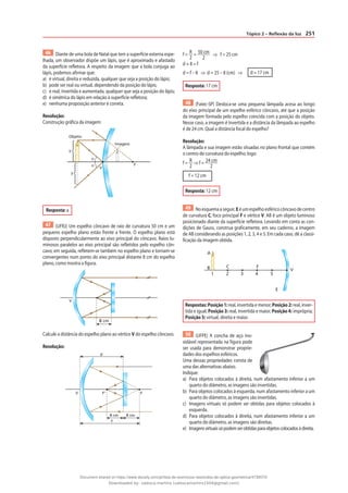 251
Tópico 2 – Reflexão da luz
46 Diante de uma bola de Natal que tem a superfície externa espe-
lhada, um observador dispõe um lápis, que é aproximado e afastado
da superfície refletora. A respeito da imagem que a bola conjuga ao
lápis, podemos afirmar que:
a) é virtual, direita e reduzida, qualquer que seja a posição do lápis;
b) pode ser real ou virtual, dependendo da posição do lápis;
c) é real, invertida e aumentada, qualquer que seja a posição do lápis;
d) é simétrica do lápis em relação à superfície refletora;
e) nenhuma proposição anterior é correta.
Resolução:
Construção gráfica da imagem:
V
F
Objeto
α
α
y
y
Imagem
Resposta: a
47 (UFRJ) Um espelho côncavo de raio de curvatura 50 cm e um
pequeno espelho plano estão frente a frente. O espelho plano está
disposto perpendicularmente ao eixo principal do côncavo. Raios lu-
minosos paralelos ao eixo principal são refletidos pelo espelho côn-
cavo; em seguida, refletem-se também no espelho plano e tornam-se
convergentes num ponto do eixo principal distante 8 cm do espelho
plano, como mostra a figura.
V
8 cm
Calcule a distância do espelho plano ao vértice V do espelho côncavo.
Resolução:
V F‘ F
f
d
8 cm 8 cm
f = R
2
= 50 cm
2
⇒ f = 25 cm
d + 8 = f
d = f – 8 ⇒ d = 25 – 8 (cm) ⇒ d = 17 cm
Resposta: 17 cm
48 (Fatec-SP) Desloca-se uma pequena lâmpada acesa ao longo
do eixo principal de um espelho esférico côncavo, até que a posição
da imagem formada pelo espelho coincida com a posição do objeto.
Nesse caso, a imagem é invertida e a distância da lâmpada ao espelho
é de 24 cm. Qual a distância focal do espelho?
Resolução:
A lâmpada e sua imagem estão situadas no plano frontal que contém
o centro de curvatura do espelho; logo:
f = R
2
⇒ f = 24 cm
2
f = 12 cm
Resposta: 12 cm
49 Noesquemaaseguir,Eéumespelhoesféricocôncavodecentro
de curvatura C, foco principal F e vértice V. AB é um objeto luminoso
posicionado diante da superfície refletora. Levando em conta as con-
dições de Gauss, construa graficamente, em seu caderno, a imagem
de AB considerando as posições 1, 2, 3, 4 e 5. Em cada caso, dê a classi-
ficação da imagem obtida.
E
V
F
4 5
3
2
A
B C
1
Respostas: Posição1:real, invertida e menor; Posição2: real, inver-
tida e igual; Posição 3: real, invertida e maior; Posição 4: imprópria;
Posição 5: virtual, direita e maior.
50 (UFPE) A concha de aço ino-
xidável representada na figura pode
ser usada para demonstrar proprie-
dades dos espelhos esféricos.
Uma dessas propriedades consta de
uma das alternativas abaixo.
Indique:
a) Para objetos colocados à direita, num afastamento inferior a um
quarto do diâmetro, as imagens são invertidas.
b) Para objetos colocados à esquerda, num afastamento inferior a um
quarto do diâmetro, as imagens são invertidas.
c) Imagens virtuais só podem ser obtidas para objetos colocados à
esquerda.
d) Para objetos colocados à direita, num afastamento inferior a um
quarto do diâmetro, as imagens são direitas.
e) Imagensvirtuaissópodemserobtidasparaobjetoscolocadosàdireita.
Document shared on https://www.docsity.com/pt/lista-de-exercicios-resolvidos-de-optica-geometrica/4739570/
Downloaded by: valesca-martins (valescamartins1504@gmail.com)
 