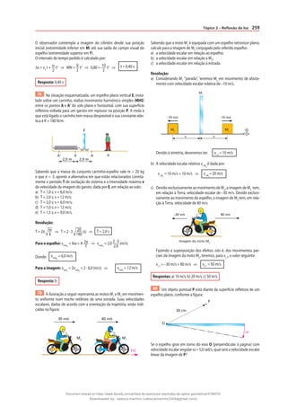 259
Tópico 2 – Reflexão da luz
O observador contempla a imagem do cilindro desde sua posição
inicial (extremidade inferior em M) até sua saída do campo visual do
espelho (extremidade superior em Y).
O intervalo de tempo pedido é calculado por:
∆s = v0
t + α
2
t2
⇒ MN =
g
2
t2
⇒ 0,80 = 10
2
t2
⇒ t = 0,40 s
Resposta: 0,40 s
78 Na situação esquematizada, um espelho plano vertical E, insta-
lado sobre um carrinho, realiza movimento harmônico simples (MHS)
entre os pontos A e A’ do solo plano e horizontal, com sua superfície
refletora voltada para um garoto em repouso na posição P. A mola a
que está ligado o carrinho tem massa desprezível e sua constante elás-
tica é K = 180 N/m.
A’ 0 A P
E
2,0 m 2,0 m
Sabendo que a massa do conjunto carrinho-espelho vale m = 20 kg
e que π ⯝ 3, aponte a alternativa em que estão relacionados correta-
mente o período T de oscilação do sistema e a intensidade máxima v
da velocidade da imagem do garoto, dada por E, em relação ao solo:
a) T = 1,0 s; v = 6,0 m/s;
b) T = 2,0 s; v = 12 m/s;
c) T = 2,0 s; v = 6,0 m/s;
d) T = 1,0 s; v = 12 m/s;
e) T = 1,5 s; v = 9,0 m/s.
Resolução:
T = 2π m
k
⇒ T = 2 · 3 20
180
(s) ⇒ T = 2,0 s
Para o espelho: vmáxE
= Aω = A 2π
T
⇒ vmáxE
= 2,0 2 · 3
2,0
(m/s)
Donde: vmáxE
= 6,0 m/s
Para a imagem: vmáxI
= 2vmáxE
= 2 · 6,0 (m/s) ⇒ vmáxI
= 12 m/s
Resposta: b
79 A ilustração a seguir representa as motos M1
e M2
em movimen-
to uniforme num trecho retilíneo de uma estrada. Suas velocidades
escalares, dadas de acordo com a orientação da trajetória, estão indi-
cadas na figura:
40 m/s
30 m/s
M2
M1
(+)
Sabendo que a moto M1
é equipada com um espelho retrovisor plano,
calcule para a imagem de M2
conjugada pelo referido espelho:
a) a velocidade escalar em relação ao espelho;
b) a velocidade escalar em relação a M2
;
c) a velocidade escalar em relação à estrada.
Resolução:
a) Considerando M1
“parada”, teremos M2
em movimento de afasta-
mento com velocidade escalar relativa de –10 m/s.
M2
M1
x x
+
–10 m/s 10 m/s
M‘
2
Devido à simetria, deveremos ter: vi, e
= 10 m/s
b) A velocidade escalar relativa vi, M2
é dada por:
vi, M2
= 10 m/s + 10 m/s ⇒ vi, M2
= 20 m/s
c) Devido exclusivamente ao movimento de M2
, a imagem de M2
tem,
em relação à Terra, velocidade escalar de –30 m/s. Devido exclusi-
vamente ao movimento do espelho, a imagem de M2
tem, em rela-
ção à Terra, velocidade de 80 m/s.
–30 m/s 80 m/s
Imagem da moto M2
Fazendo a superposição dos efeitos, isto é, dos movimentos par-
ciais da imagem da moto M2
, teremos, para vi, T
, o valor seguinte:
vi, T
= –30 m/s + 80 m/s ⇒ vi, T
= 50 m/s
Respostas: a) 10 m/s; b) 20 m/s; c) 50 m/s
80 Um objeto pontual P está diante da superfície refletora de um
espelho plano, conforme a figura:
P
ω
30 cm
O
Se o espelho girar em torno do eixo O (perpendicular à página) com
velocidade escalar angular ω = 5,0 rad/s, qual será a velocidade escalar
linear da imagem de P?
Document shared on https://www.docsity.com/pt/lista-de-exercicios-resolvidos-de-optica-geometrica/4739570/
Downloaded by: valesca-martins (valescamartins1504@gmail.com)
 