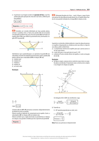 263
Tópico 2 – Reflexão da luz
c) A partícula e sua imagem oscilam em oposição de fase, o que fica
evidenciado pela oposição dos sinais de i e o. Assim, a diferença de
fase pedida é:
∆φ = π rad
Respostas: a) ω; b) a
2
; c) ∆φ = π rad
91 Considere um corredor delimitado por duas paredes planas,
verticais e paralelas entre si. Numa das paredes (A) está incrustada
uma lâmpada puntiforme (L) acesa. Na outra parede (B) está fixado um
espelho plano (MN), que reflete luz proveniente de L, iluminando a re-
gião M’N’ da parede A.
M' N' L
A
B
M N
Admitindo-se que a parede A passe a se aproximar da parede B com
velocidadeconstantedemóduloV,permanecendo,porém,paralelaaB,
pode-se afirmar que a velocidade de M’ em relação a N’ terá:
a) módulo nulo;
b) módulo V/2;
c) módulo V;
d) módulo 2V;
e) um outro valor.
Resolução:
M‘ N‘
M
a
c
c
N
B
A
L
L‘
b
b
a
= 2c
c
Logo: b = 2a
A distância b entre M’ e N’ permanece constante, independentemente
da distância c entre as paredes.
Observe que b só depende do comprimento a do espelho. Assim, a
velocidade de M’ em relação a N’ terá módulo nulo.
Observe também que a região iluminada na parede A não se desloca
em relação a essa parede à medida que ela se aproxima da parede B.
Resposta: a
92 (Olimpíada Brasileira de Física – mod.) A figura a seguir ilustra
uma pessoa de altura H posicionada diante de um espelho plano fixa-
do em uma parede inclinada de um ângulo θ em relação ao solo.
θ
d
L
H
Supondo-se conhecida a distância d entre o topo da cabeça da pessoa
e o espelho e desprezando-se a distância entre seus olhos e o topo de
sua cabeça, pede-se determinar:
a) o comprimento mínimo L do espelho para que a pessoa possa se
ver de corpo inteiro;
b) o valor de L para o caso particular em que θ = 90°;
c) a distância Y entre a borda inferior do espelho e o solo na situação
do item b.
Resolução:
a) Na figura a seguir, a pessoa está se vendo de corpo inteiro no espe-
lho plano considerado. É importante notar a simetria entre o objeto
e sua imagem em relação ao espelho.
θ
θ
θ
H
B
90° – θ
A
d
d
L
D
C
E
A‘
H cos θ
H sen θ
B'
ᐉ
ᐉ
Os triângulos ACE e ADB’ são semelhantes. Logo:
L
d
= H sen θ
2d + H cos θ
⇒ L = d H sen θ
2d + H cos θ
b) Fazendo-se:
θ = 90° (parede perpendicular ao solo), vem:
L = d H sen 90°
2d + H cos 90°
⇒ L = d H
2d
Portanto: L = H
2
Nota: Nesse caso particular, L independe de d.
Document shared on https://www.docsity.com/pt/lista-de-exercicios-resolvidos-de-optica-geometrica/4739570/
Downloaded by: valesca-martins (valescamartins1504@gmail.com)
 