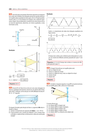 240 PARTE III – ÓPTICA GEOMÉTRICA
10 Uma tela opaca de grandes dimensões apresenta um pequeno
furo onde está instalada uma lâmpada pontual de grande potência.
Um espelho plano quadrado de lado igual a 40 cm é fixado paralela-
mente à tela, a 1,5 m de distância em relação a ela, conforme repre-
senta a figura. Desconsiderando a existência de outras fontes de luz
no local do experimento, determine, em metros quadrados, a área
iluminada na tela.
40 cm
Lâmpada
Tela
Espelho
1,5 m
Resolução:
0,40 m
P‘ P
1,5 m
1,5 m
L
L
0,40
= 3,0
1,5
⇒ L = 0,80 m
A = L2
= (0,80 m)2
⇒ A = 0,64 m2
Resposta: 0,64 m2
11 (Fuvest-SP) Um feixe de luz entra em uma caixa retangular de
altura L, espelhada internamente, através de uma abertura A. O feixe,
após sofrer 5 reflexões, sai da caixa por um orifício B depois de decorri-
do 1,0 · 10–8
segundo.
60°
60°
A B
L
Os ângulos formados pela direção do feixe e o segmento AB estão in-
dicados na figura.
a) Calcule o comprimento do segmento AB. Dado: c = 3,0 · 108
m/s
b) O que acontece com o número de reflexões e com o tempo entre
a entrada e a saída do feixe se diminuirmos a altura da caixa L pela
metade?
Resolução:
a)
A
60°
30° 30°
C
L
B
Sendo x o comprimento dos lados dos triângulos equiláteros da
figura, temos:
V = ∆s
∆t
⇒ C = 6x
∆t
⇒ x = C∆t
6
⇒ x = 3,0 · 108
· 1,0 · 10–8
6
= 3
6
m
x = 0,5 m
b)
A
L
B
L
2
O tempo não se altera, pois a distância percorrida pela luz é a mes-
ma. Já o número de reflexões aumenta, passando de 5 para 11 (ver
figura).
Respostas: a) 1,5 m; b) O tempo não se altera e o número de refle-
xões passa de 5 para 11.
12 A imagem fornecida por um espelho plano será:
a) real, se o objeto for real;
b) virtual, se o objeto for virtual;
c) virtual, se o objeto for real, e real, se o objeto for virtual;
d) sempre virtual;
e) sempre real.
Resposta: c
13 Considere o esquema seguinte, no qual P é um ponto luminoso,
E é um espelho plano e O é o olho de um observador:
E
O
P P'
É correto afirmar que:
a) em relação a E, P’ é imagem real;
b) em relação a E, P’ é imagem imprópria;
c) em relação a O, P’ é imagem real;
d) em relação a O, P’ é imagem virtual;
e) em relação a O, P’ se comporta como objeto real.
Resposta: e
Document shared on https://www.docsity.com/pt/lista-de-exercicios-resolvidos-de-optica-geometrica/4739570/
Downloaded by: valesca-martins (valescamartins1504@gmail.com)
 