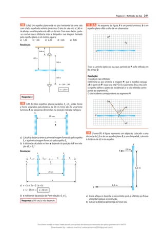 241
Tópico 2 – Reflexão da luz
14 (Ufal) Um espelho plano está no piso horizontal de uma sala
com o lado espelhado voltado para cima. O teto da sala está a 2,40 m
de altura e uma lâmpada está a 80 cm do teto. Com esses dados, pode-
-se concluir que a distância entre a lâmpada e sua imagem formada
pelo espelho plano é, em metros, igual a:
a) 1,20. b) 1,60. c) 2,40. d) 3,20. e) 4,80.
Resolução:
2,40 m
0,80 m
1,60 m
1,60 m
d = 1,60 + 1,60
d = 3,20 m
Resposta: d
15 (UFF-RJ) Dois espelhos planos paralelos, E1
e E2
, estão frente
a frente separados pela distância de 20 cm. Entre eles há uma fonte
luminosa F, de pequenas dimensões, na posição indicada na figura:
20 cm
F
E1
E2
a) Calcule a distância entre a primeira imagem fornecida pelo espelho
E1
e a primeira imagem fornecida pelo espelho E2
.
b) A distância calculada no item a depende da posição de F em rela-
ção a E1
e E2
?
Resolução:
20 cm
x
b
b
a
a
F
F2
F1
E1
E2
a) x = 2a + 2b = 2 · (a + b)
x = 2 · 20 cm ⇒ x = 40 cm
b) x independe da posição de F em relação a E1
e E2
.
Respostas: a) 40 cm; b) não depende.
16 E.R. No esquema da figura, P é um ponto luminoso, E é um
espelho plano e O é o olho de um observador:
O
P
E
Trace o caminho óptico da luz, que, partindo de P, sofre reflexão em
E e atinge O.
Resolução:
Traçado do raio refletido:
Determina-se, por simetria, a imagem P’, que o espelho conjuga
a P. A partir de P’, traça-se a reta P’O. O cruzamento dessa reta com
o espelho define o ponto de incidência I, e o raio refletido corres-
ponde ao segmento IO.
O raio incidente correspondente ao segmento PI.
O
P
E
P‘
I
α
α
17 (Fuvest-SP) A figura representa um objeto A, colocado a uma
distância de 2,0 m de um espelho plano S, e uma lâmpada L, colocada
à distância de 6,0 m do espelho:
2,0 m
A
S
L
6,0 m
6,0 m
a) Copie a figura e desenhe o raio emitido por L e refletido por S que
atinge A. Explique a construção.
b) Calcule a distância percorrida por esse raio.
Document shared on https://www.docsity.com/pt/lista-de-exercicios-resolvidos-de-optica-geometrica/4739570/
Downloaded by: valesca-martins (valescamartins1504@gmail.com)
 