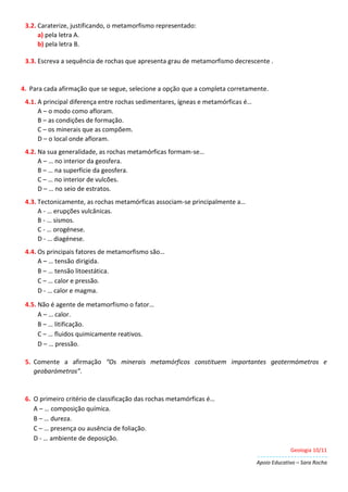 Geologia 10/11
Apoio Educativo – Sara Rocha
3.2. Caraterize, justificando, o metamorfismo representado:
a) pela letra A.
b) pela letra B.
3.3. Escreva a sequência de rochas que apresenta grau de metamorfismo decrescente .
4. Para cada afirmação que se segue, selecione a opção que a completa corretamente.
4.1. A principal diferença entre rochas sedimentares, ígneas e metamórficas é…
A – o modo como afloram.
B – as condições de formação.
C – os minerais que as compõem.
D – o local onde afloram.
4.2. Na sua generalidade, as rochas metamórficas formam-se…
A – … no interior da geosfera.
B – … na superfície da geosfera.
C – … no interior de vulcões.
D – … no seio de estratos.
4.3. Tectonicamente, as rochas metamórficas associam-se principalmente a…
A - … erupções vulcânicas.
B - … sismos.
C - … orogénese.
D - … diagénese.
4.4. Os principais fatores de metamorfismo são…
A – … tensão dirigida.
B – … tensão litoestática.
C – … calor e pressão.
D - … calor e magma.
4.5. Não é agente de metamorfismo o fator…
A – … calor.
B – … litificação.
C – … fluidos quimicamente reativos.
D – … pressão.
5. Comente a afirmação “Os minerais metamórficos constituem importantes geotermómetros e
geobarómetros”.
6. O primeiro critério de classificação das rochas metamórficas é…
A – … composição química.
B – … dureza.
C – … presença ou ausência de foliação.
D - … ambiente de deposição.
 